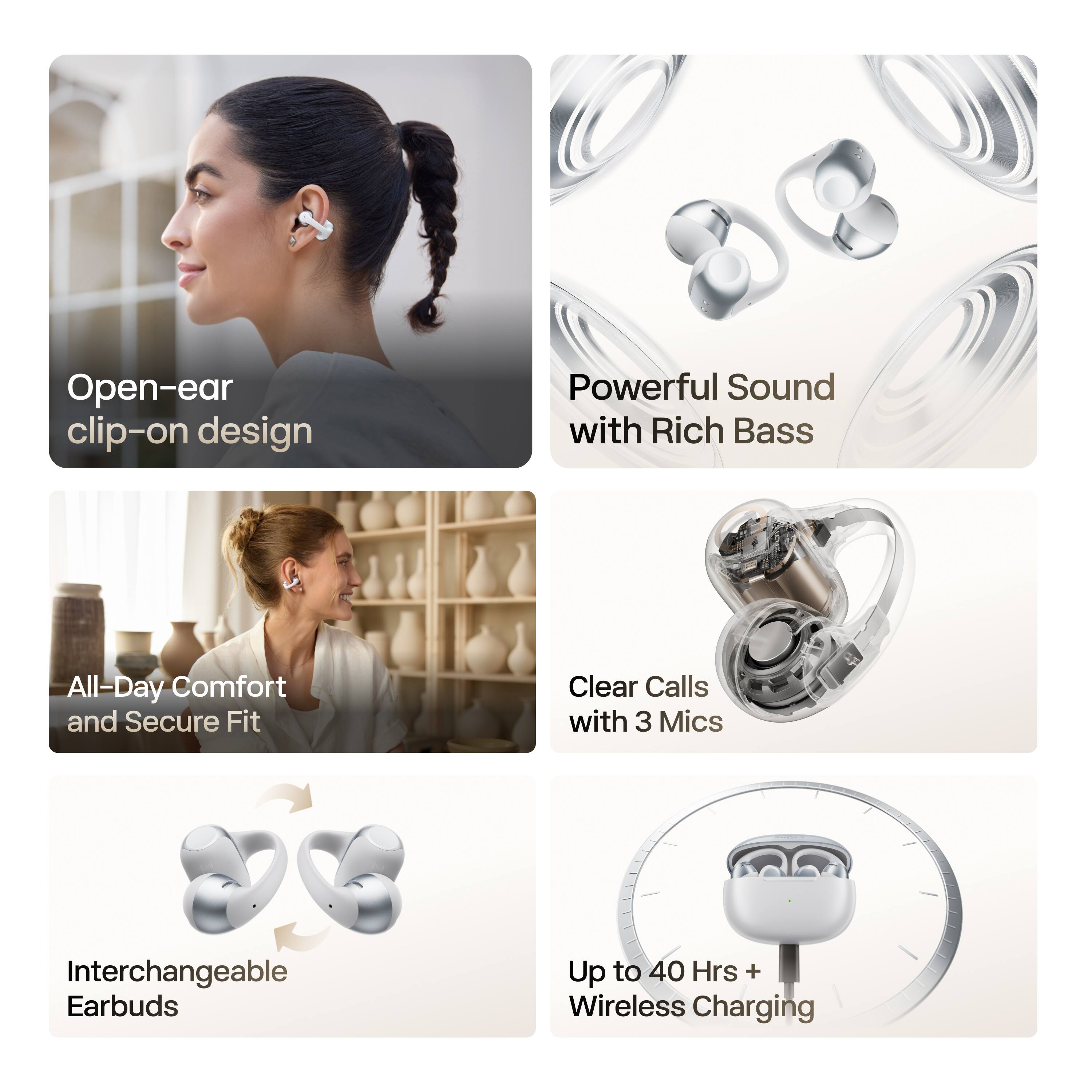 Open-ear clip-on design  
Powerful Sound with Rich Bass  
All-Day Comfort and Secure Fit  
Clear Calls with 3 Mics  
Interchangeable Earbuds  
Up to 40 Hrs + Wireless Charging