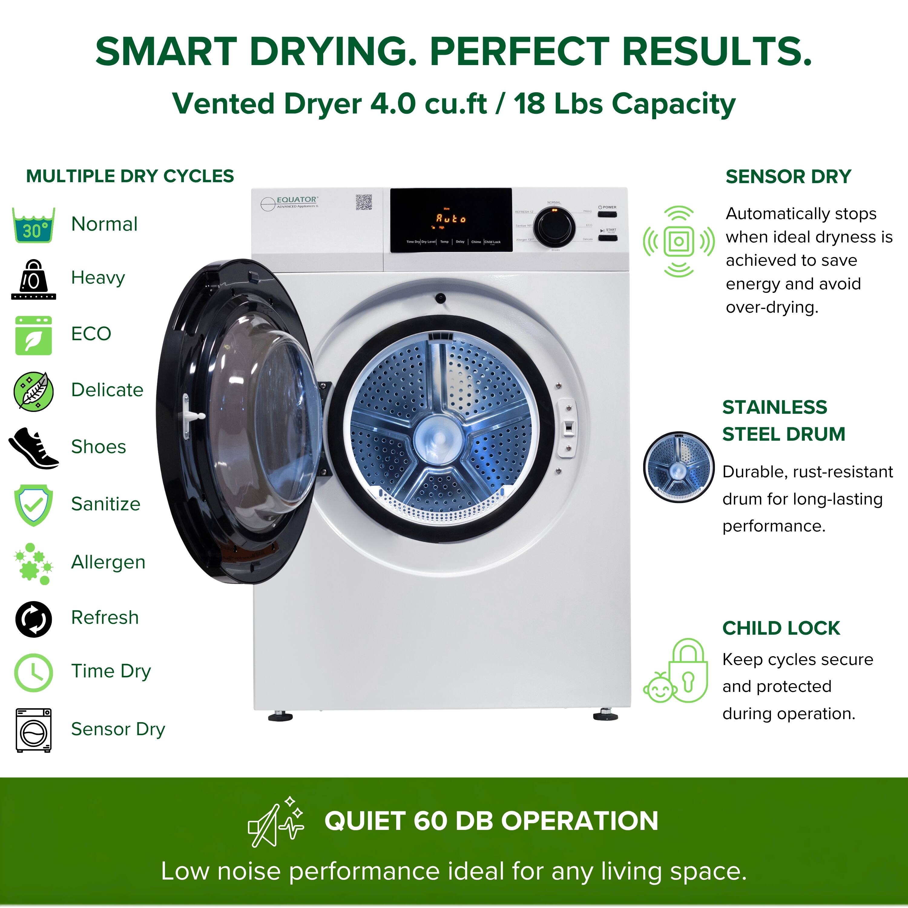 SMART DRYING. PERFECT RESULTS.  
Vented Dryer 4.0 cu.ft / 18 Lbs Capacity  

MULTIPLE DRY CYCLES  
- Normal  
- Heavy  
- ECO  
- Delicate  
- Shoes  
- Sanitize  
- Allergen  
- Refresh  
- Time Dry  
- Sensor Dry  

SENSOR DRY  
Automatically stops when ideal dryness is achieved to save energy and avoid over-drying.  

STAINLESS STEEL DRUM  
Durable, rust-resistant drum for long-lasting performance.  

CHILD LOCK  
Keep cycles secure and protected during operation.  

QUIET 60 DB OPERATION  
Low noise performance ideal for any living space.
