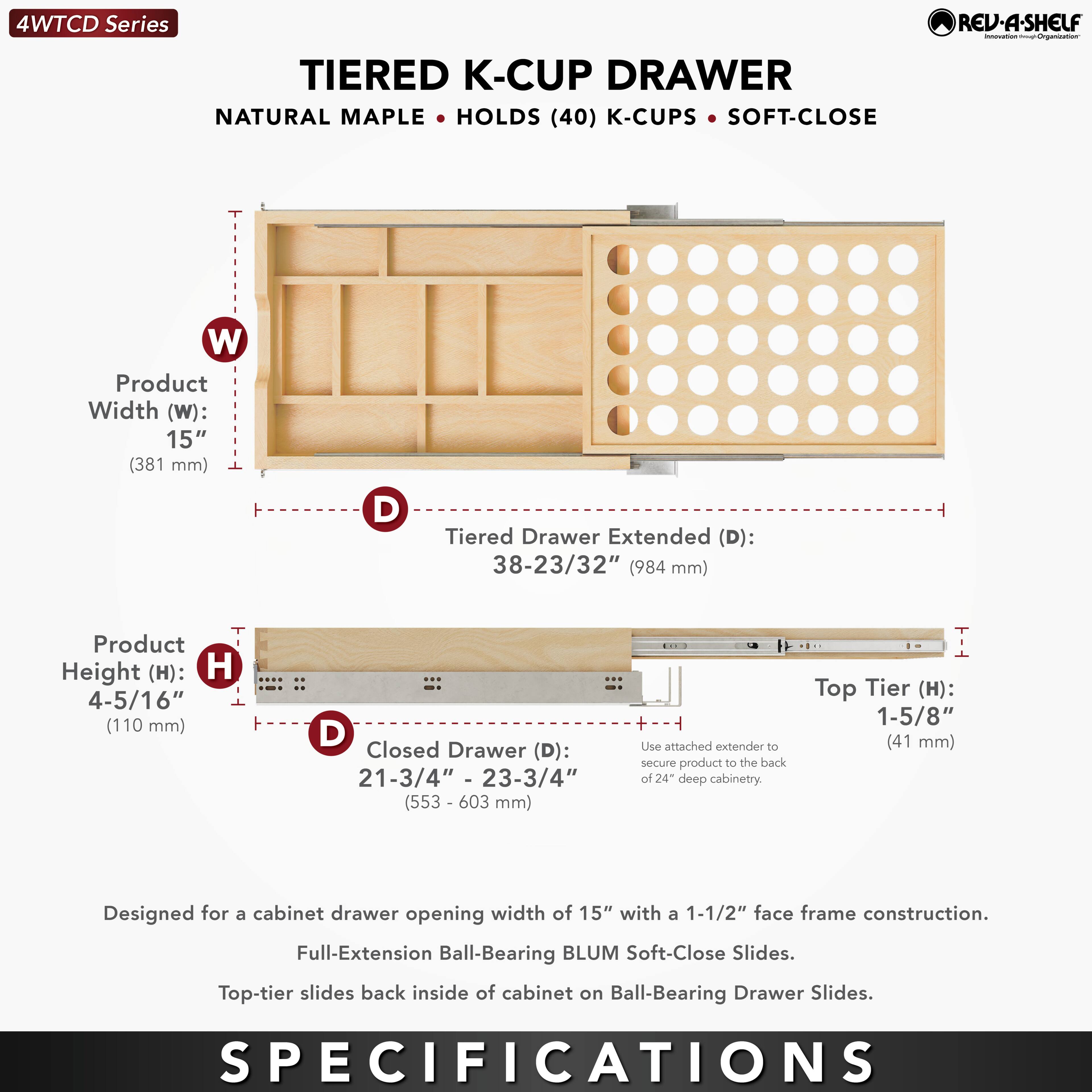 4WTCD Series  
TIERED K-CUP DRAWER  
NATURAL MAPLE • HOLDS (40) K-CUPS • SOFT-CLOSE  

Product Width (W): 15" (381 mm)  
Tiered Drawer Extended (D): 38-23/32" (984 mm)  
Product Height (H): 4-5/16" (110 mm)  
Closed Drawer (D): 21-3/4" - 23-3/4" (553 - 603 mm)  
Top Tier (H): 1-5/8" (41 mm)  

Designed for a cabinet drawer opening width of 15" with a 1-1/2" face frame construction.  
Full-Extension Ball-Bearing BLUM Soft-Close Slides.  
Top-tier slides back inside of cabinet on Ball-Bearing Drawer Slides.  

Use attached extender to secure product to the back of 24" deep cabinetry.  

SPECIFICATIONS