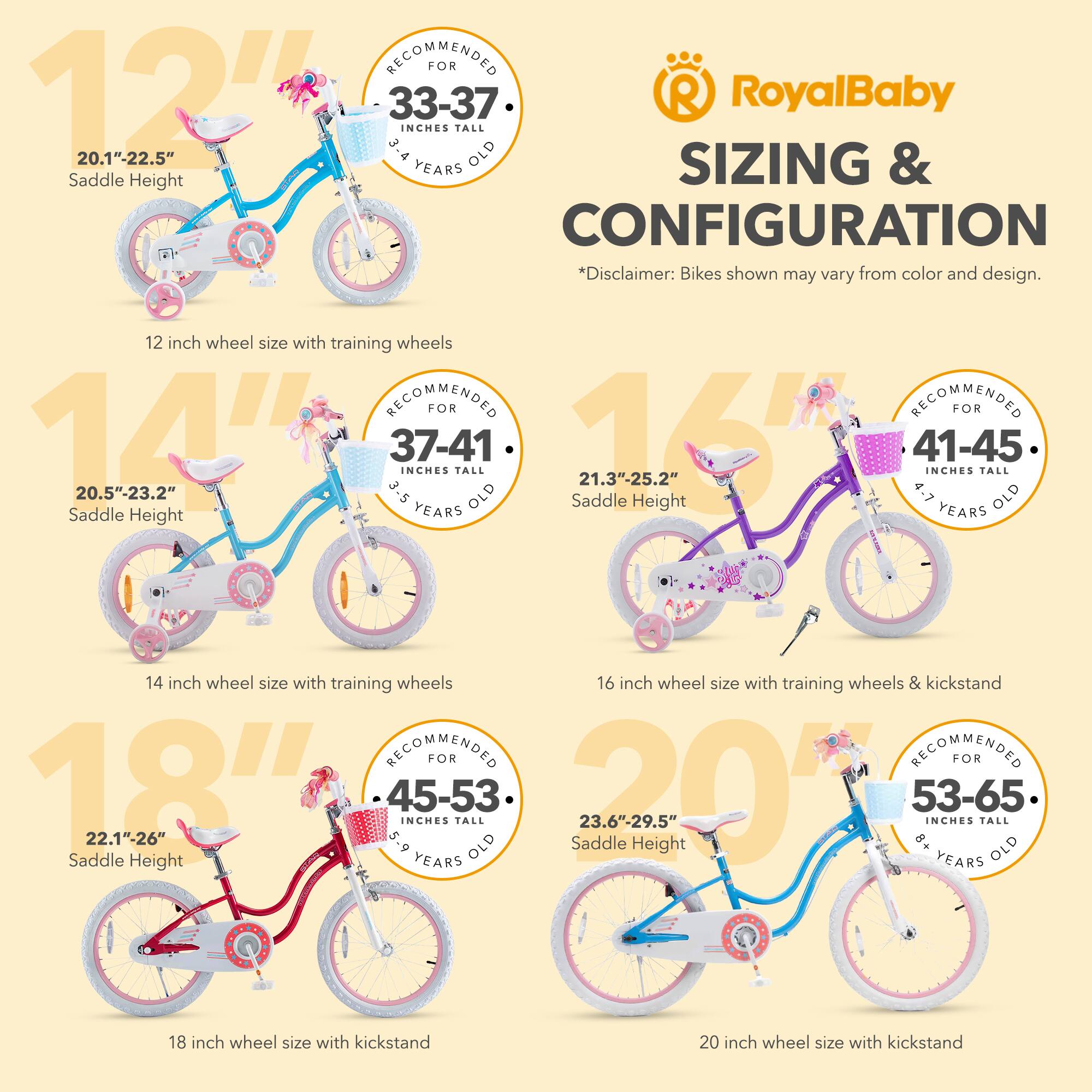 RECOMMENDED FOR 12" 33-37 INCHES TALL 20.1"-22.5" 3-4 YEARS OLD Saddle Height

12 inch wheel size with training wheels

RECOMMENDED FOR 14" 37-41 INCHES TALL 20.5"-23.2" 3.5-5 YEARS OLD Saddle Height

14 inch wheel size with training wheels

RECOMMENDED FOR 16" 41-45 INCHES TALL 21.3"-25.2" 4-7 YEARS OLD Saddle Height

16 inch wheel size with training wheels & kickstand

RECOMMENDED FOR 18" 45-53 INCHES TALL 22.1"-26" 5-9 YEARS OLD Saddle Height

18 inch wheel size with kickstand

RECOMMENDED FOR 20" 53-65 INCHES TALL 23.6"-29.5" 8+ YEARS OLD Saddle Height

20 inch wheel size with kickstand

*Disclaimer: Bikes shown may vary from