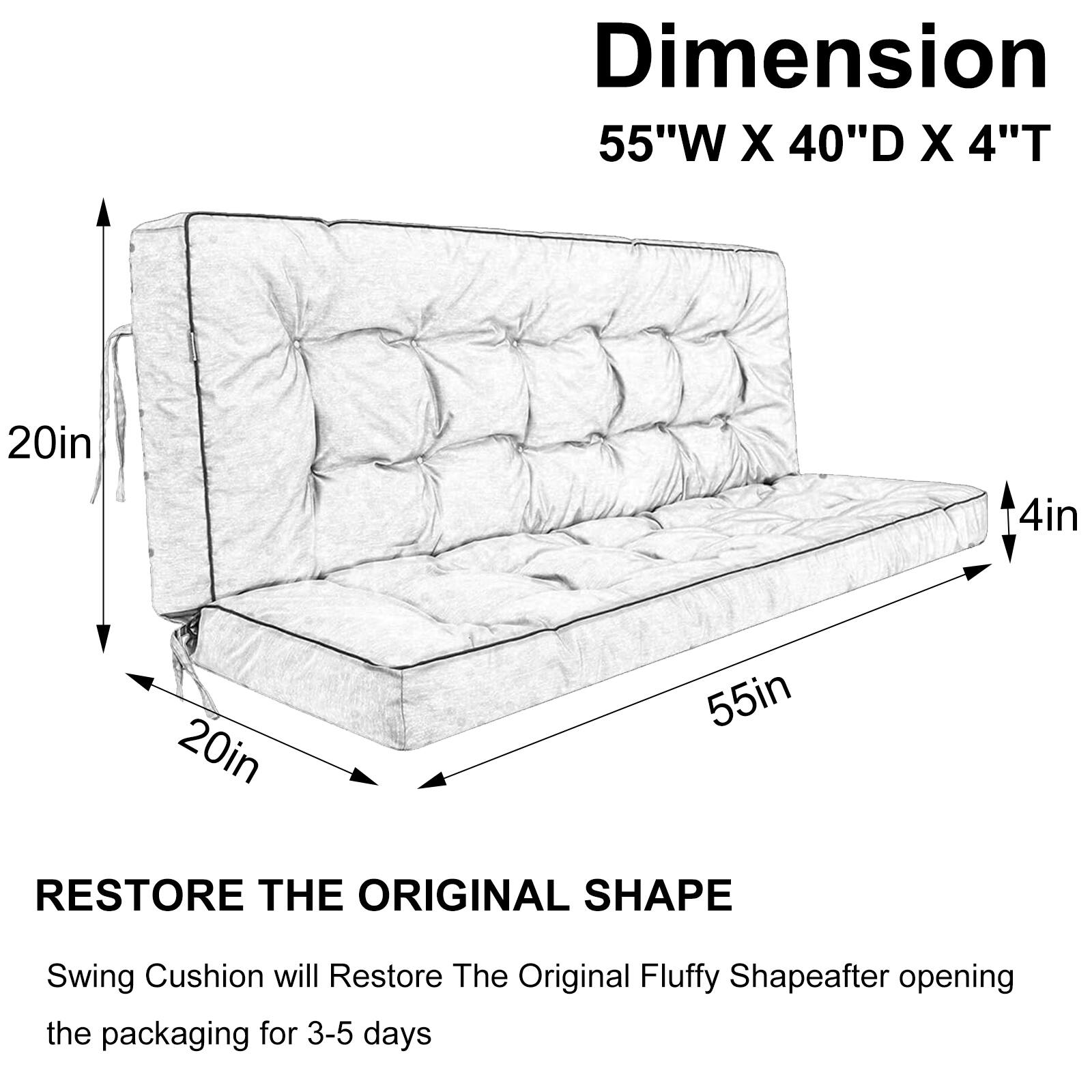 Dimension: 55"W X 40"D X 4"T  
20in  
4in  
20in  
55in  

RESTORE THE ORIGINAL SHAPE  
Swing Cushion will Restore The Original Fluffy Shape after opening the packaging for 3-5 days