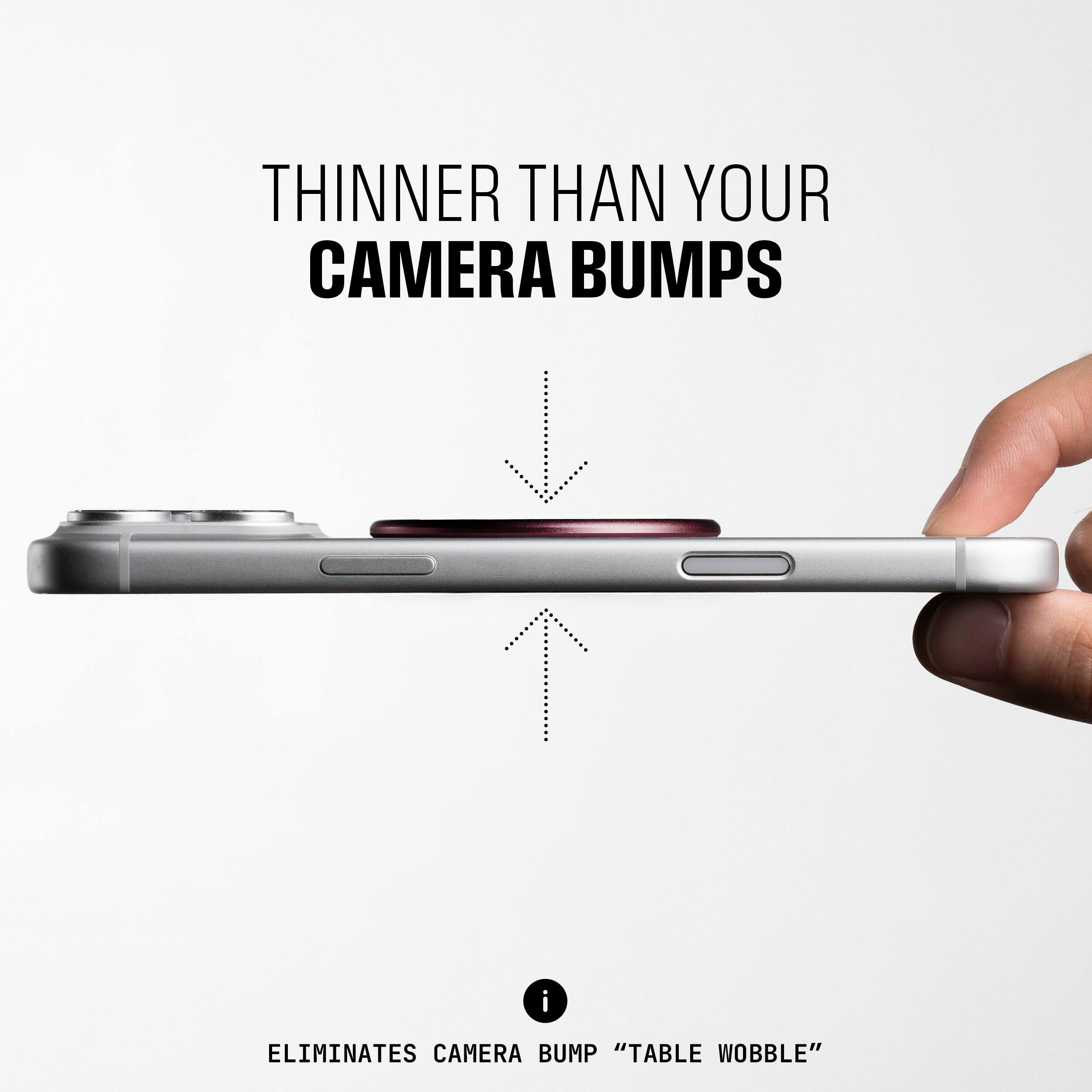 THINNER THAN YOUR CAMERA BUMPS

ELIMINATES CAMERA BUMP "TABLE WOBBLE"