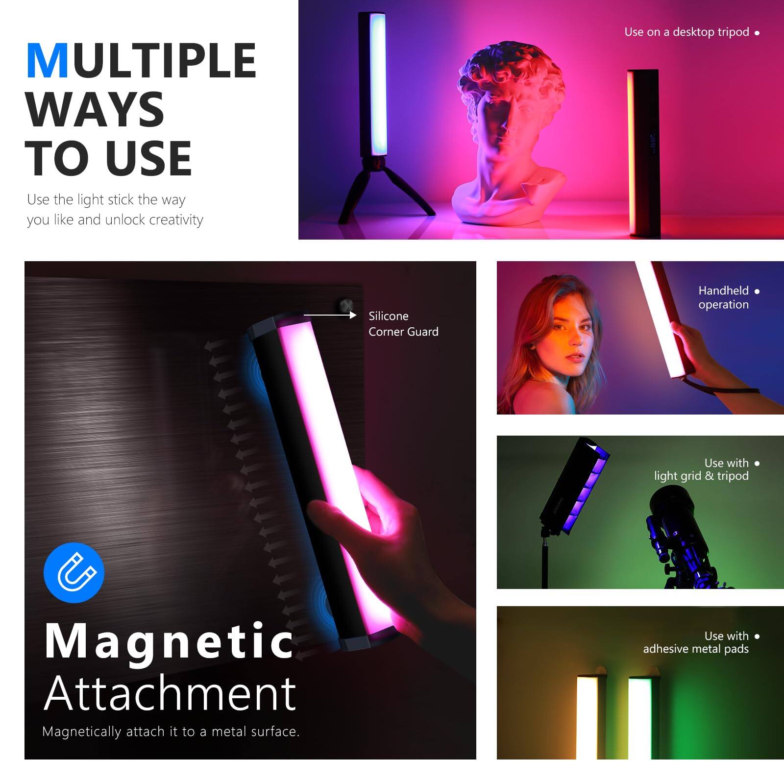**MULTIPLE WAYS TO USE**

Use the light stick the way you like and unlock creativity

- Use on a desktop tripod
- Silicone Corner Guard
- Handheld operation
- Use with light grid & tripod
- Use with adhesive metal pads

**Magnetic Attachment**

Magnetically attach it to a metal surface.
