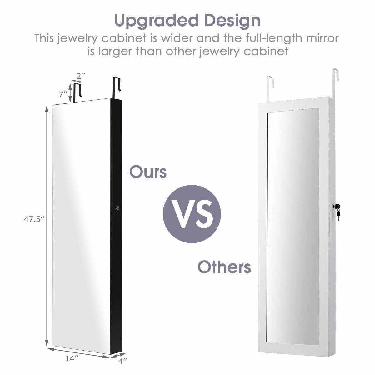 Upgraded Design  
This jewelry cabinet is wider and the full-length mirror is larger than other jewelry cabinets.

Ours  
2"  
7"  
47.5"  
14"  
4"

VS

Others