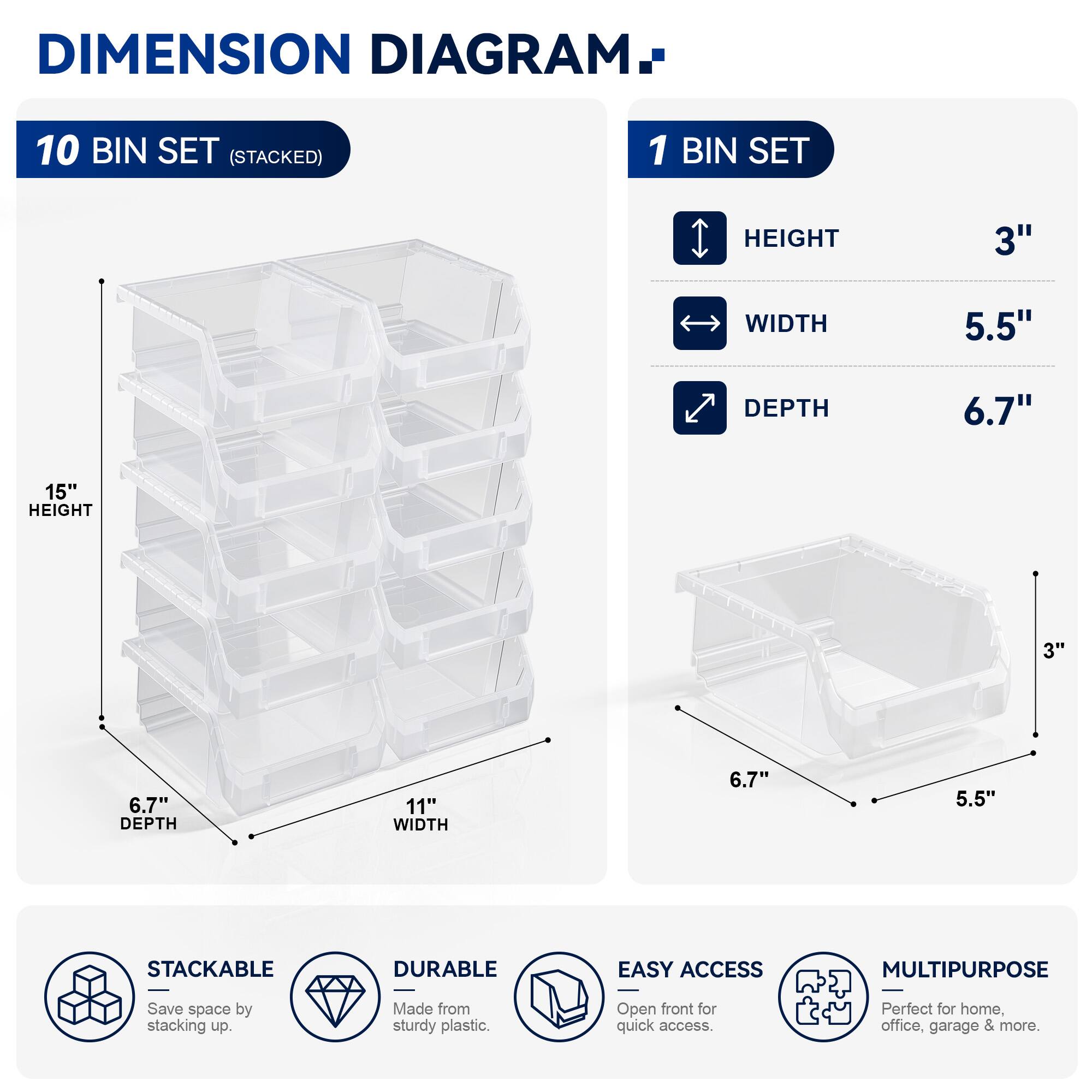 DIMENSION DIAGRAM

10 BIN SET (STACKED)

1 BIN SET

HEIGHT 3"  
WIDTH 5.5"  
DEPTH 6.7"  

HEIGHT 15"  
DEPTH 6.7"  
WIDTH 11"  

STACKABLE  
DURABLE  
EASY ACCESS  
MULTIPURPOSE  

Save space by stacking up.  
Made from sturdy plastic.  
Open front for quick access.  
Perfect for home, office, garage & more.