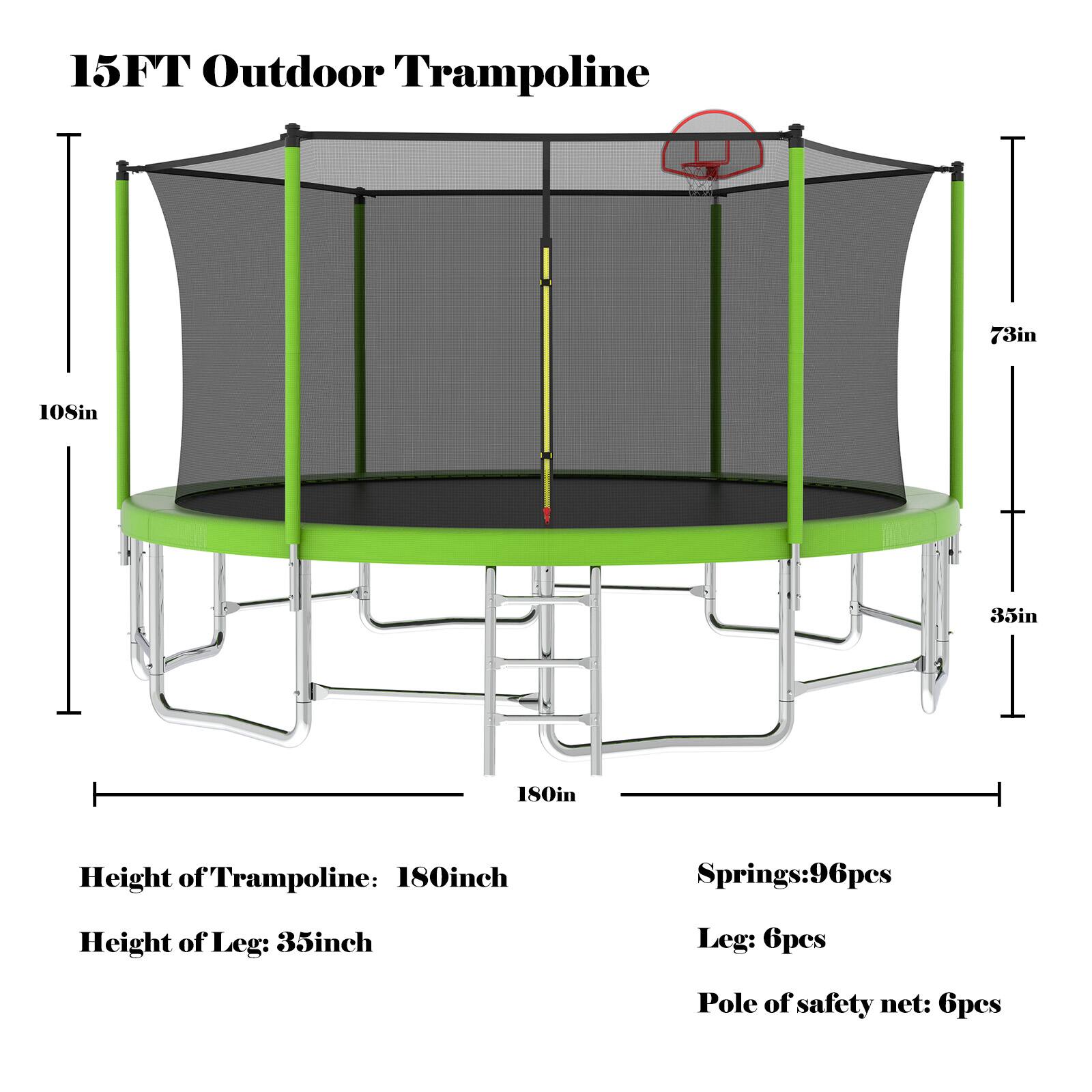 15FT Outdoor Trampoline

- Height of Trampoline: 180 inches
- Height of Leg: 35 inches
- Springs: 96 pieces
- Leg: 6 pieces
- Pole of safety net: 6 pieces

Dimensions:
- Diameter: 15 feet (180 inches)
- Height of safety net: 73 inches
- Width of safety net: 108 inches
- Leg height: 35 inches