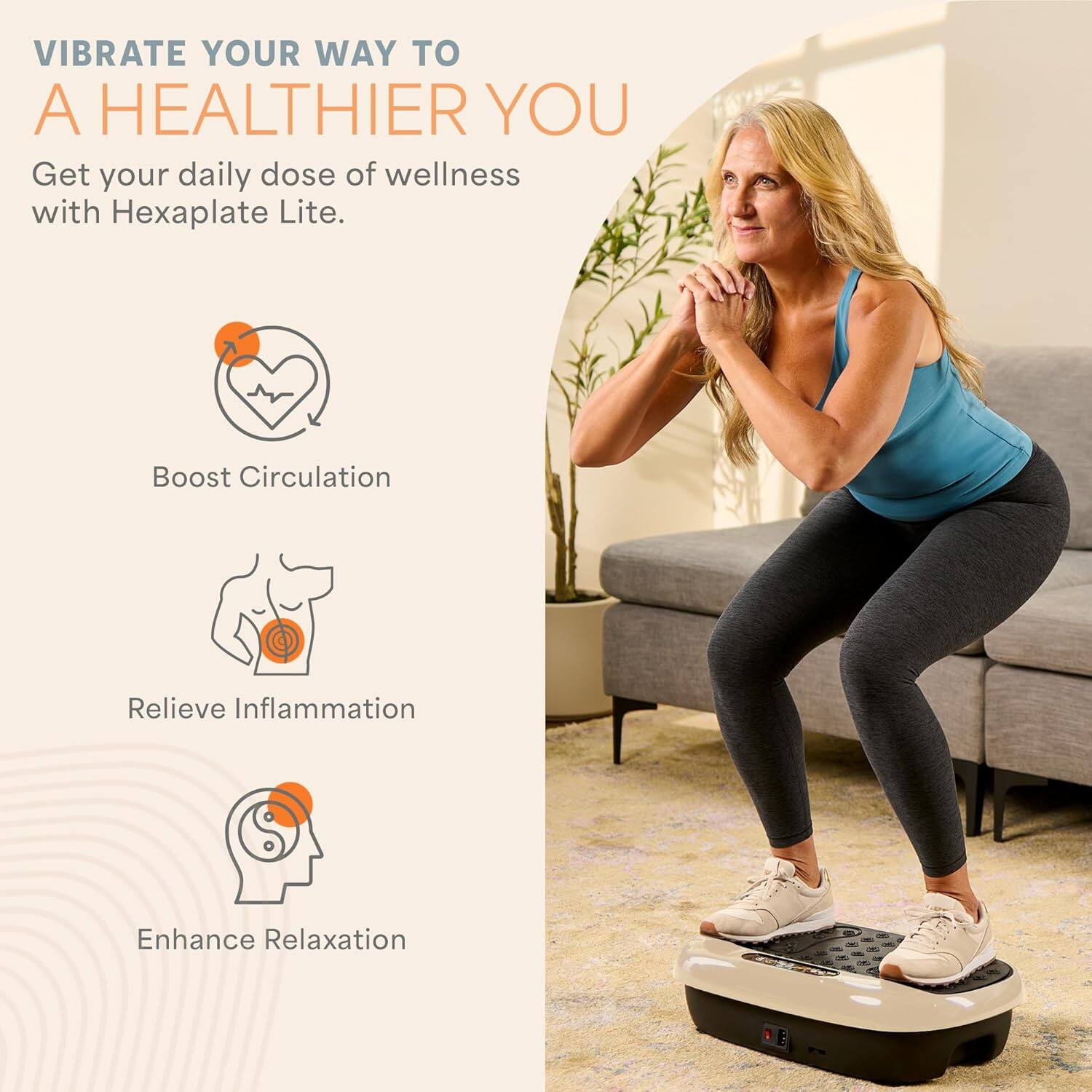 VIBRATE YOUR WAY TO A HEALTHIER YOU

Get your daily dose of wellness with Hexaplate Lite.

- Boost Circulation
- Relieve Inflammation
- Enhance Relaxation