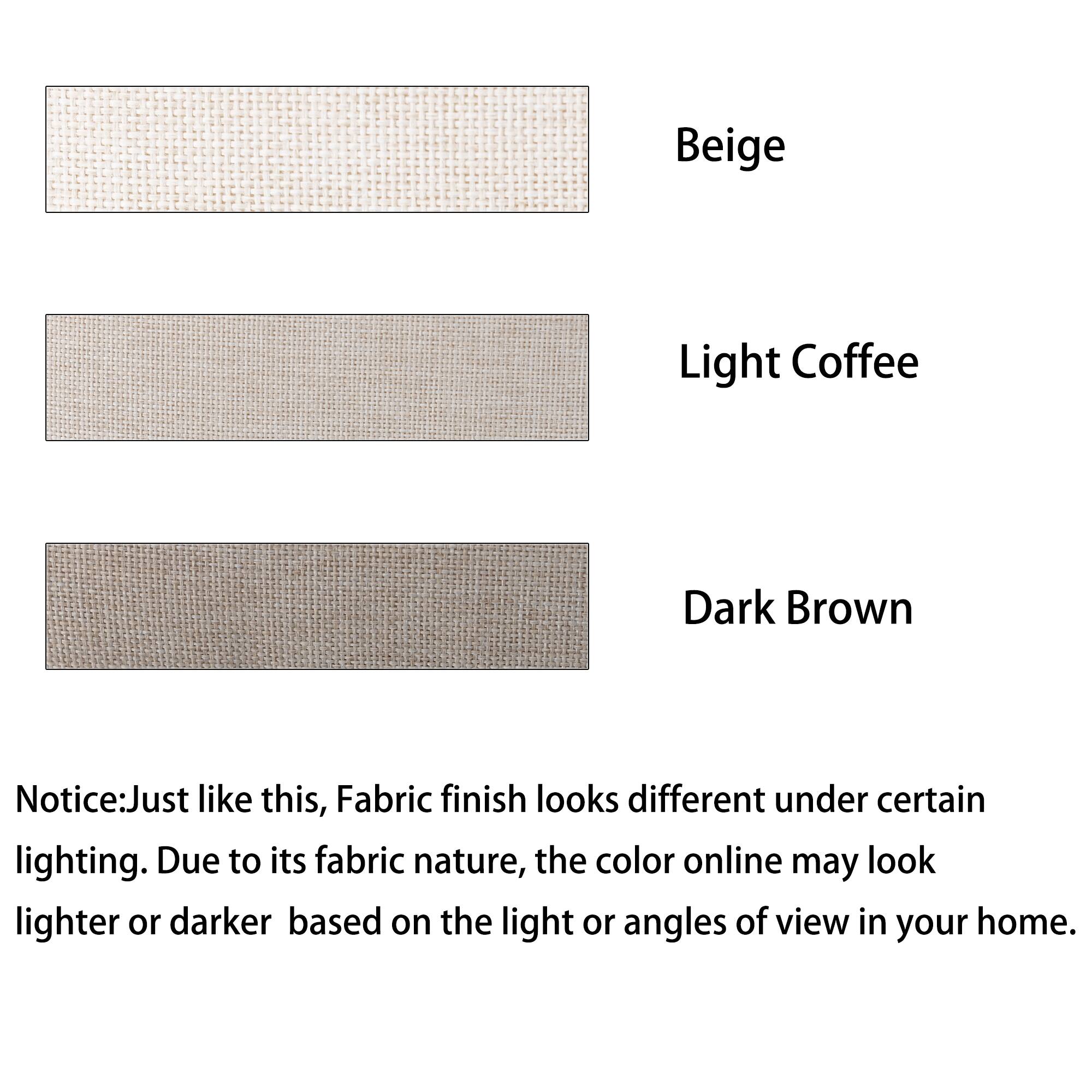 Beige, Light Coffee, Dark Brown, Notice:Just like this, Fabric finish looks different under certain lighting. Due to its fabric nature, the color online may look lighter or darker based on the light or angles of view in your home.