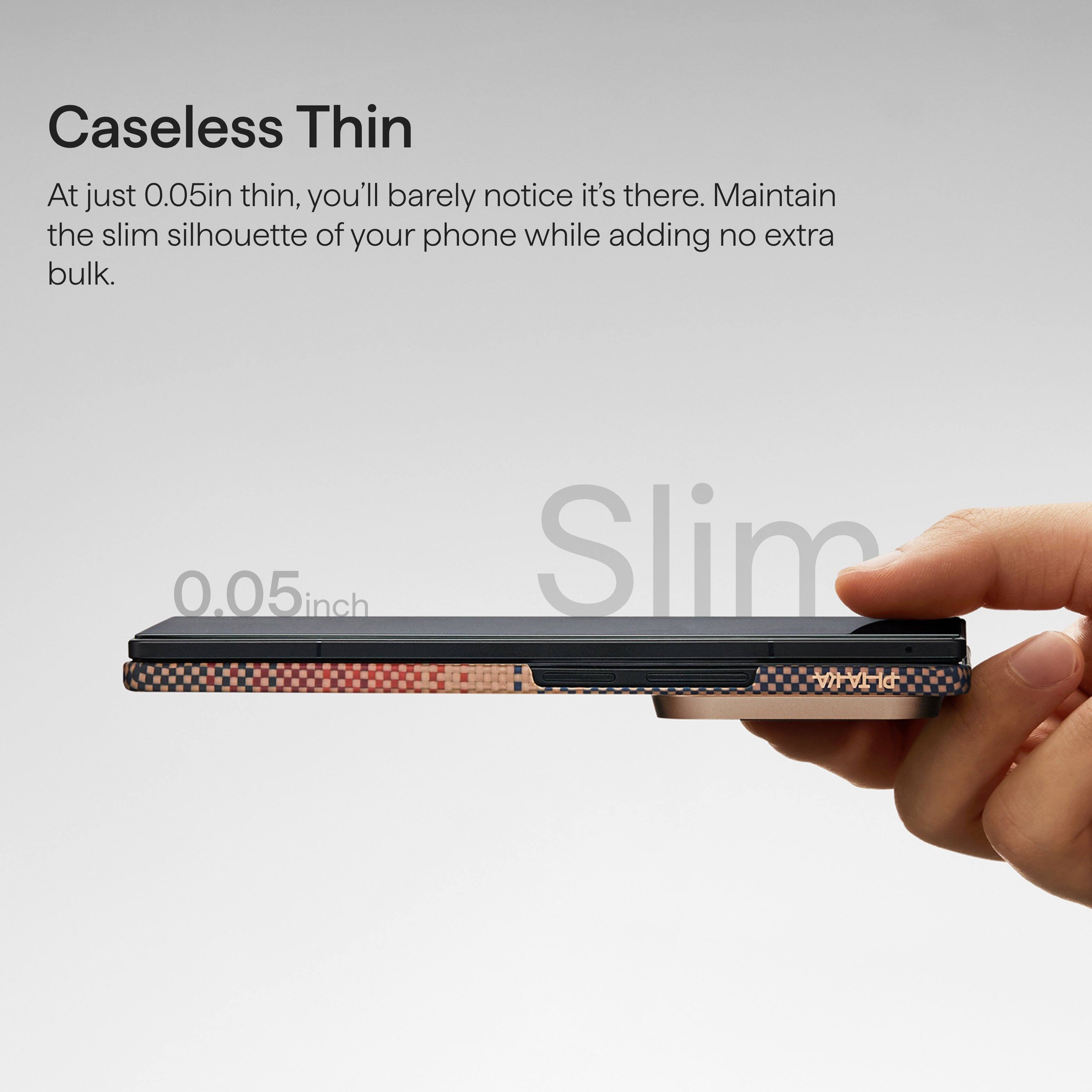 Caseless Thin

At just 0.05in thin, you'll barely notice it's there. Maintain the slim silhouette of your phone while adding no extra bulk.

0.05 inch Slim