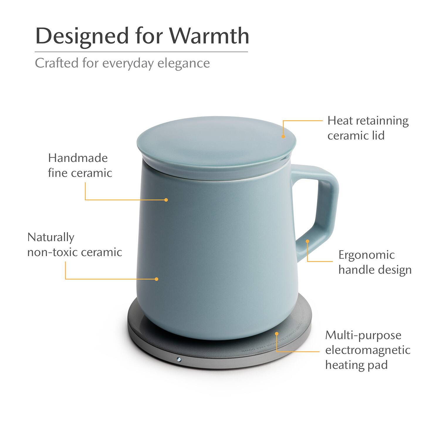 Designed for Warmth  
Crafted for everyday elegance  
Heat retaining ceramic lid  
Handmade fine ceramic  
Naturally non-toxic ceramic  
Ergonomic handle design  
Multi-purpose electromagnetic heating pad