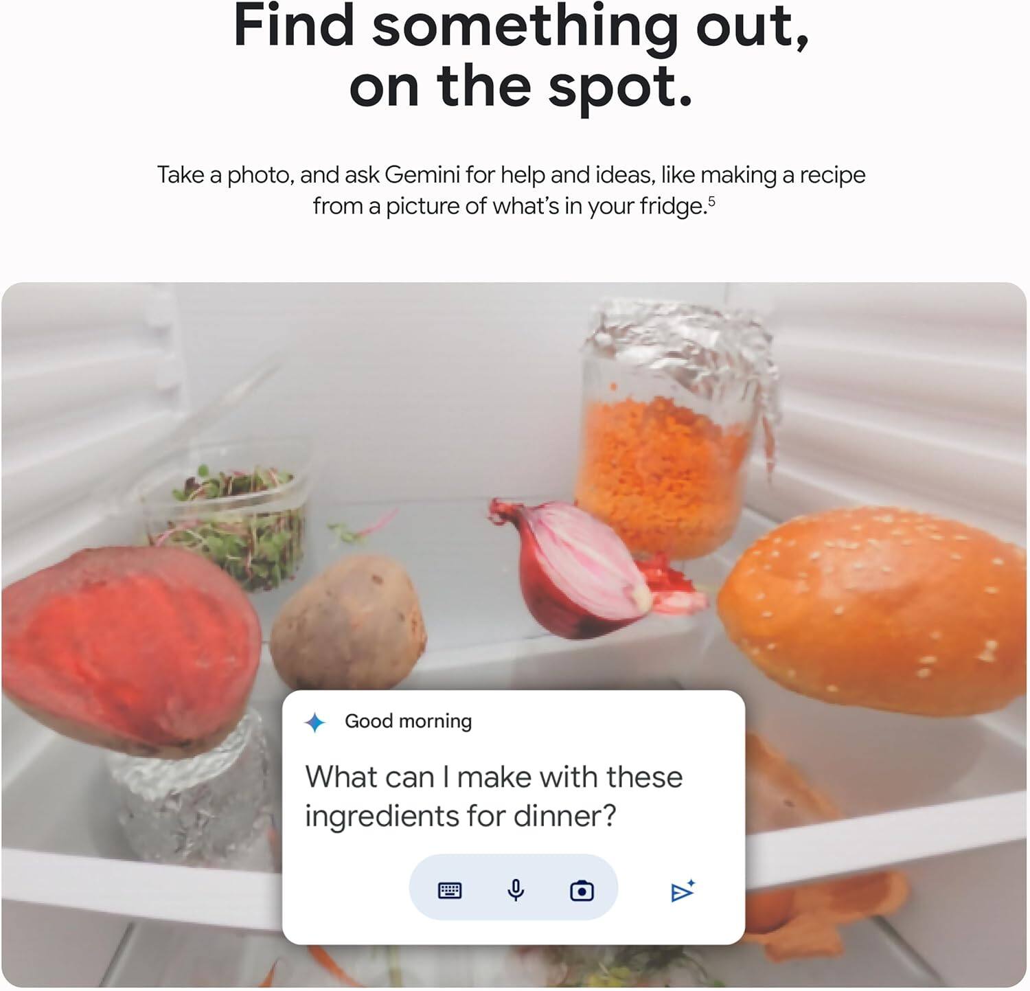Find something out, on the spot.

Take a photo, and ask Gemini for help and ideas, like making a recipe from a picture of what's in your fridge.

Good morning

What can I make with these ingredients for dinner?