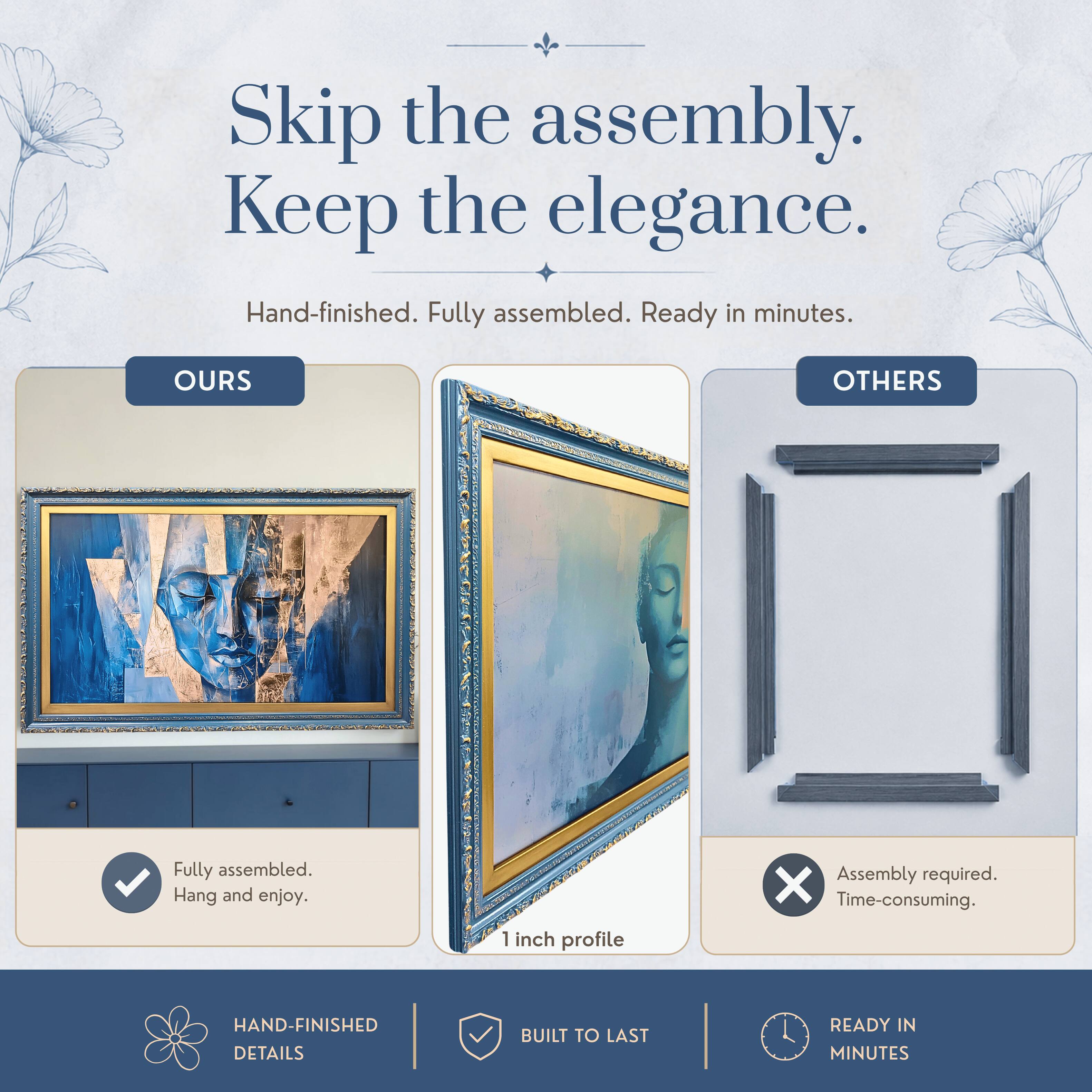 Skip the assembly. Keep the elegance.  
Hand-finished. Fully assembled. Ready in minutes.  

OURS  
Fully assembled.  
Hang and enjoy.  

OTHERS  
Assembly required.  
Time-consuming.  

HAND-FINISHED DETAILS  
BUILT TO LAST  
READY IN MINUTES