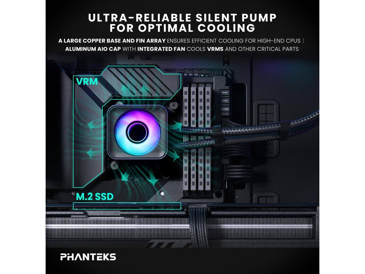 ULTRA-RELIABLE SILENT PUMP FOR OPTIMAL COOLING

A LARGE COPPER BASE AND FIN ARRAY ENSURES EFFICIENT COOLING FOR HIGH-END CPUS

ALUMINUM AIO CAP WITH INTEGRATED FAN COOLS VRMS AND OTHER CRITICAL PARTS

VRM

M.2 SSD

PHANTEKS