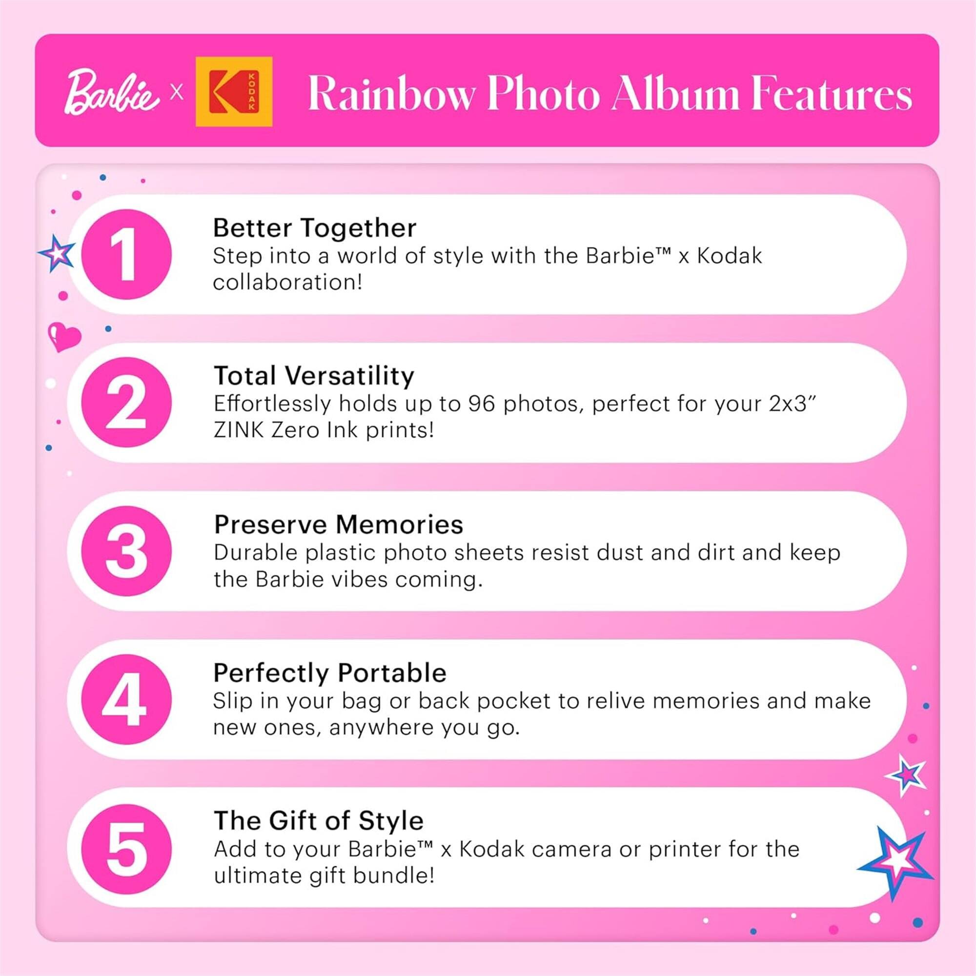 Barbie X: Rainbow Photo Album Features

1. Better Together
   Step into a world of style with the Barbie™ x Kodak collaboration!

2. Total Versatility
   Effortlessly holds up to 96 photos, perfect for your 2x3" ZINK Zero Ink prints!

3. Preserve Memories
   Durable plastic photo sheets resist dust and dirt and keep the Barbie vibes coming.

4. Perfectly Portable
   Slip in your bag or back pocket to relive memories and make new ones, anywhere you go.

5. The Gift of Style
   Add to your Barbie™ x Kodak camera or printer for the ultimate gift bundle!