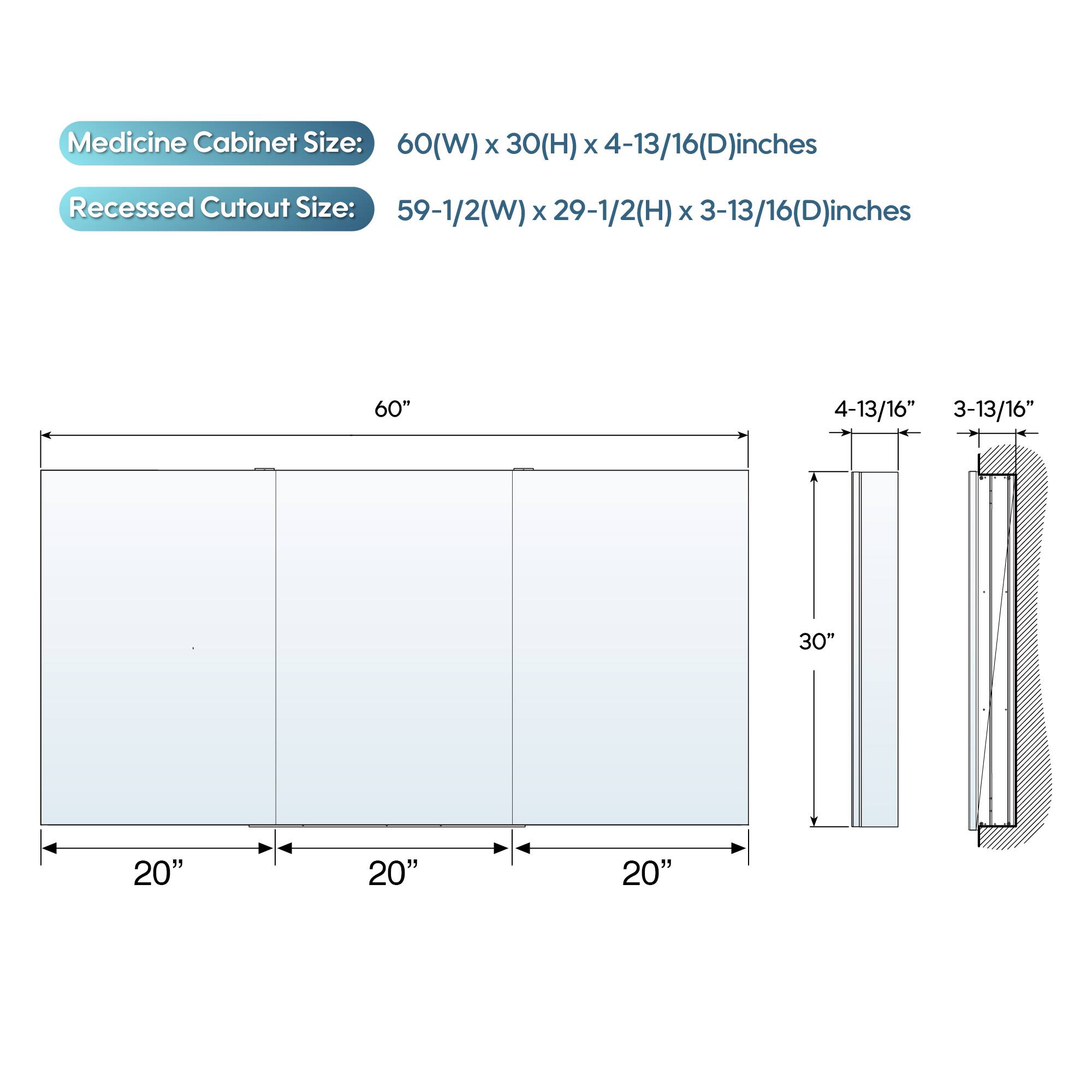 Medicine Cabinet Size: 60(W) x 30(H) x 4-13/16(D) inches  
Recessed Cutout Size: 59-1/2(W) x 29-1/2(H) x 3-13/16(D) inches  

60"  
4-13/16"  
3-13/16"  

30"  
20"  
20"  
20"