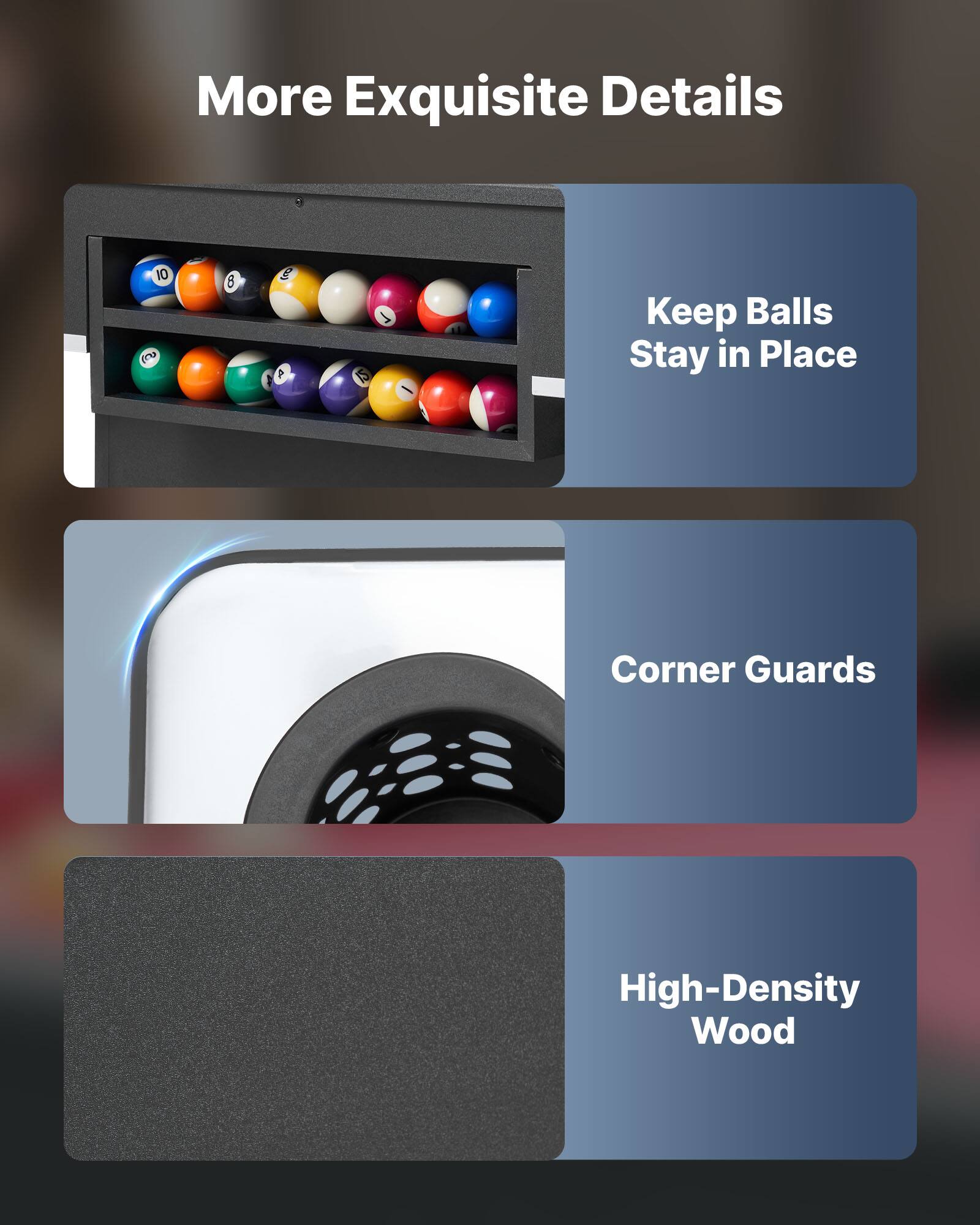More Exquisite Details

- Keep Balls Stay in Place
- Corner Guards
- High-Density Wood