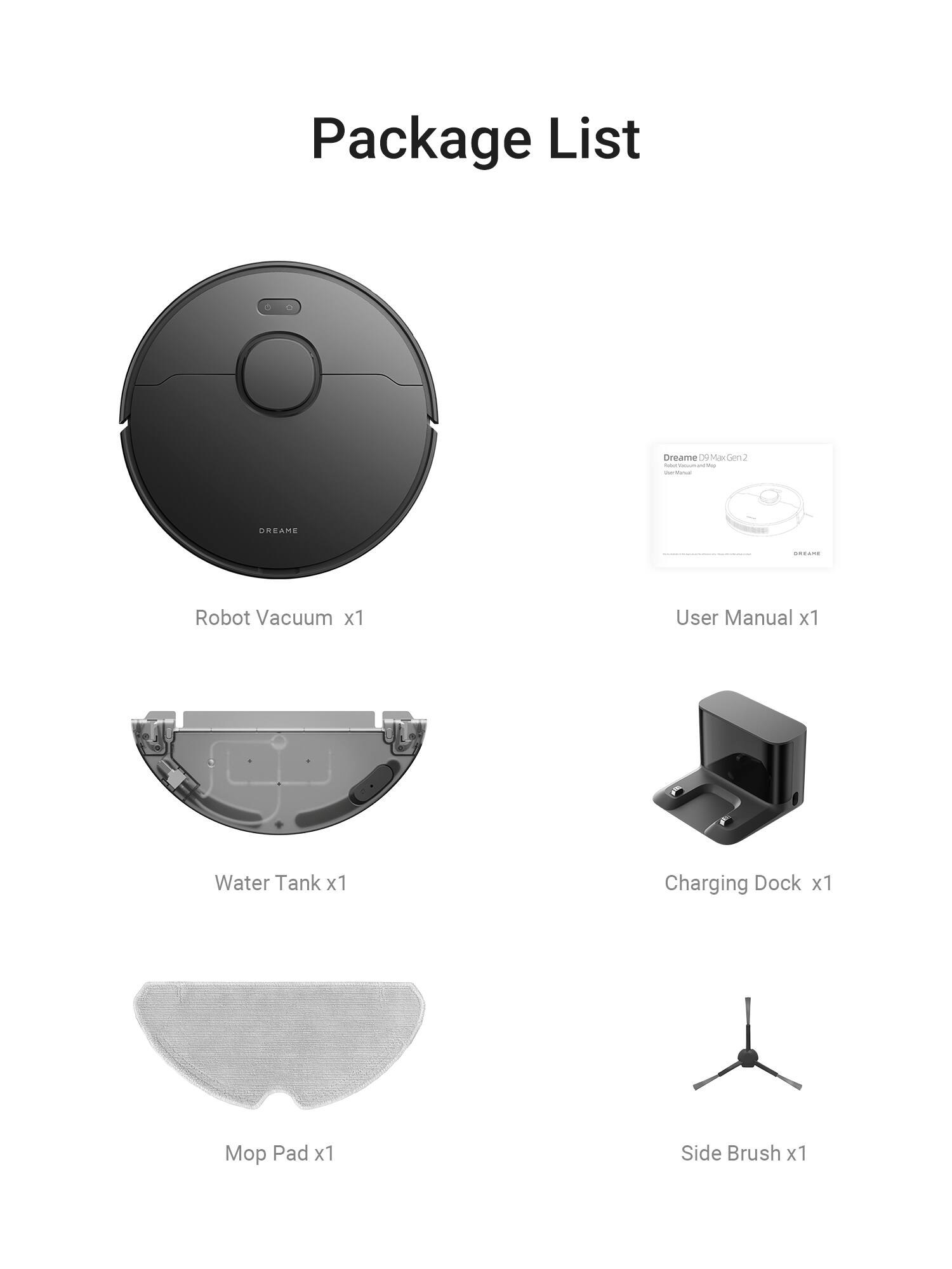 Package List

- Robot Vacuum x1
- User Manual x1
- Water Tank x1
- Charging Dock x1
- Mop Pad x1
- Side Brush x1