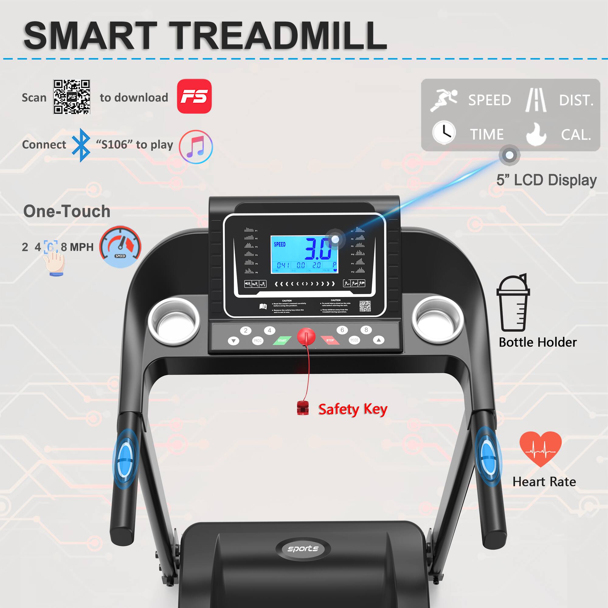 SMART TREADMILL

Scan to download FS

Connect "S106" to play

One-Touch

2 4 6 8 MPH

5" LCD Display

SPEED DIST.
TIME CAL.

Bottle Holder

Safety Key

Heart Rate
