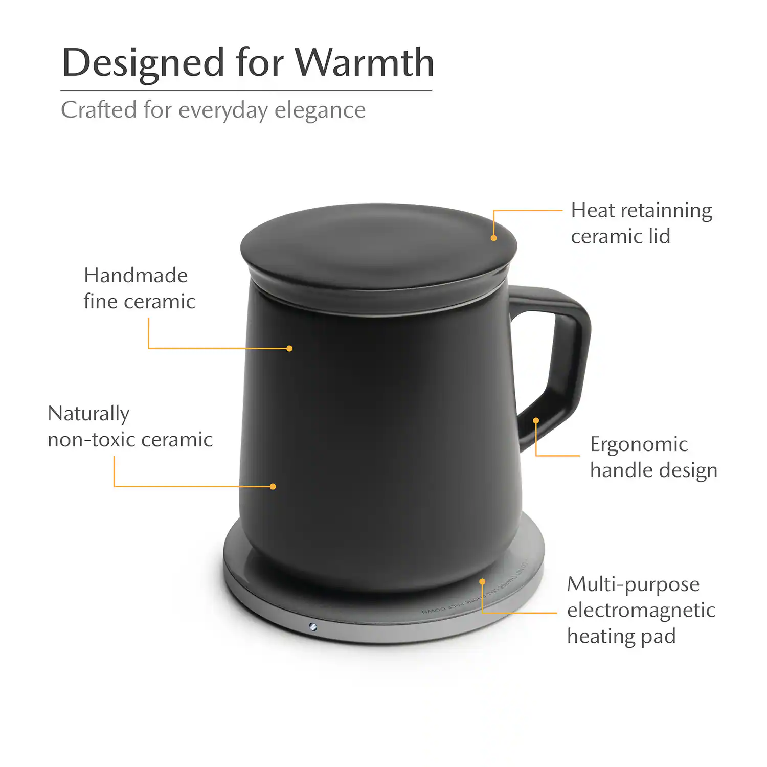 Designed for Warmth  
Crafted for everyday elegance  
Heat retaining ceramic lid  
Handmade fine ceramic  
Naturally non-toxic ceramic  
Ergonomic handle design  
Multi-purpose electromagnetic heating pad