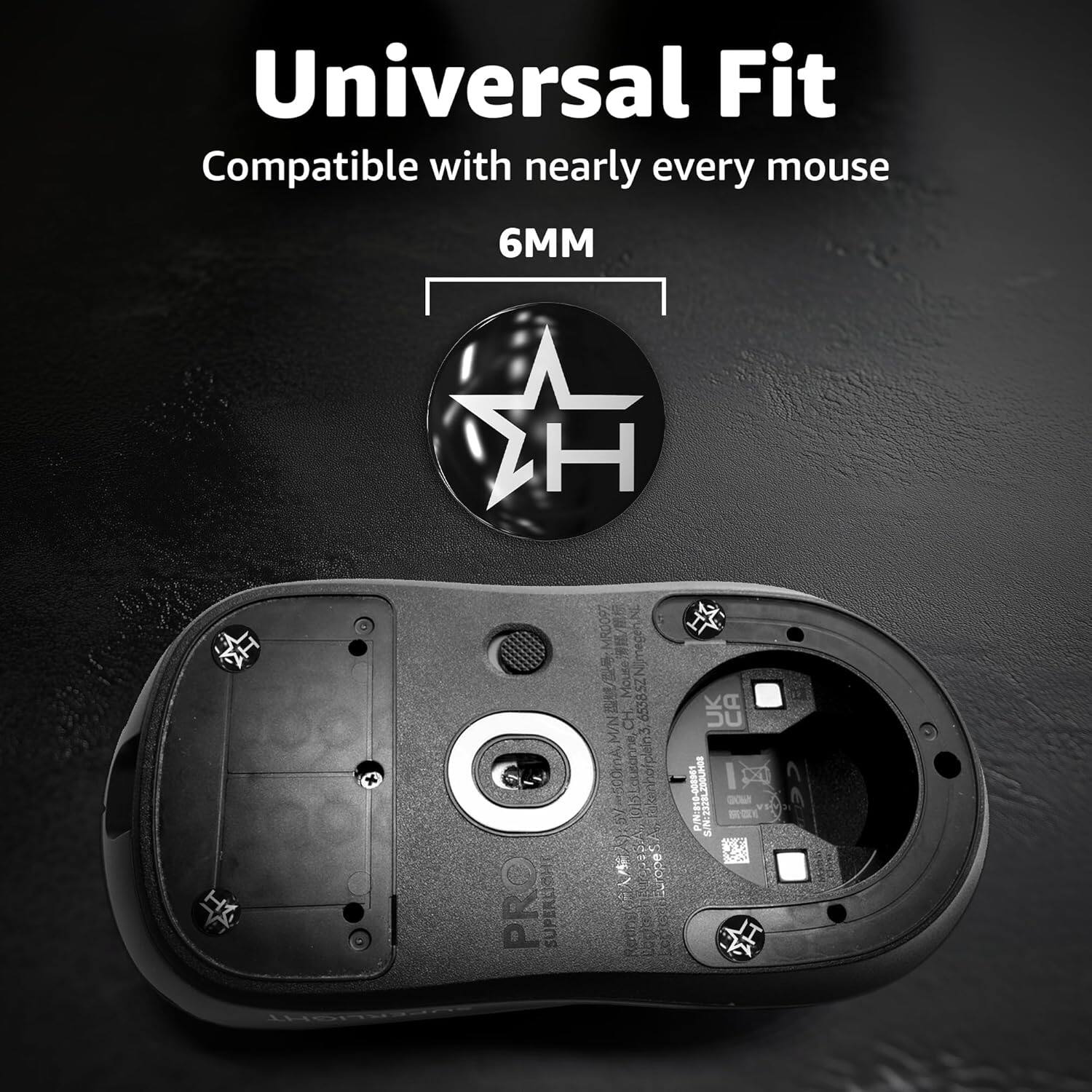 Universal Fit  
Compatible with nearly every mouse  
6MM  
H1  
PRO  
P/N: 818-000001  
SIN: 1528586  
Made in China  
67500mA  
UK CA  
1 0000 2