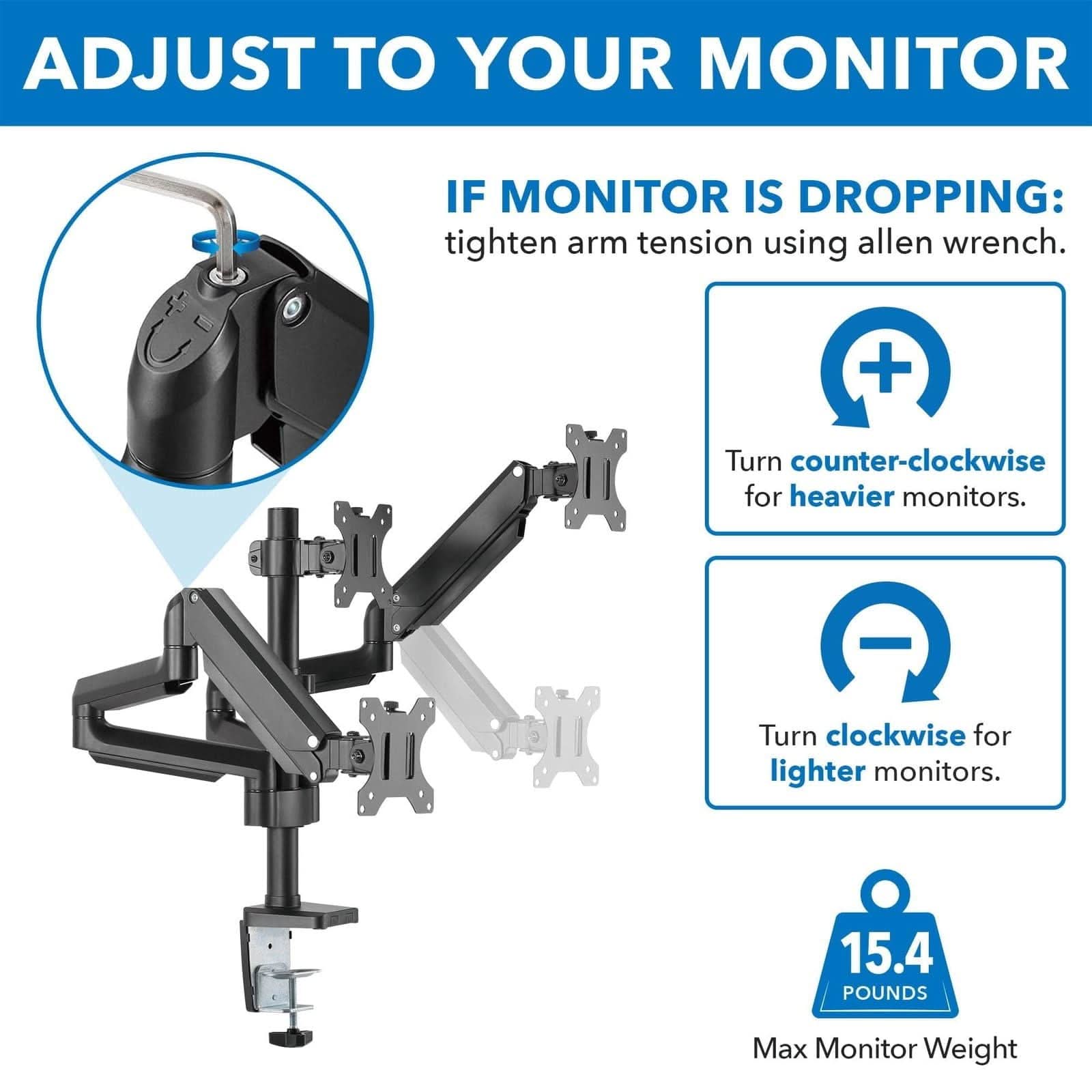 ADJUST TO YOUR MONITOR

IF MONITOR IS DROPPING: tighten arm tension using allen wrench.

Turn counter-clockwise for heavier monitors.

Turn clockwise for lighter monitors.

Max Monitor Weight: 15.4 POUNDS