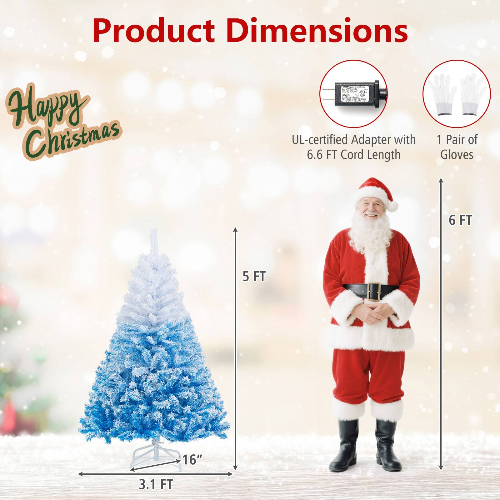 Product Dimensions

Happy Christmas

- UL-certified Adapter with 6.6 FT Cord Length
- 1 Pair of Gloves
- Tree: 3.1 FT wide, 5 FT tall, 16" base
- Gloves: 6 FT