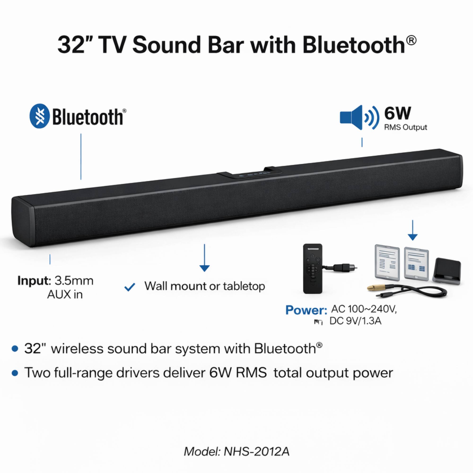 32" TV Sound Bar with Bluetooth®

Bluetooth®
6W RMS Output

Input: 3.5mm AUX in
Wall mount or tabletop

Power: AC 100~240V, DC 9V/1.3A

32" wireless sound bar system with Bluetooth®
Two full-range drivers deliver 6W RMS total output power

Model: NHS-2012A