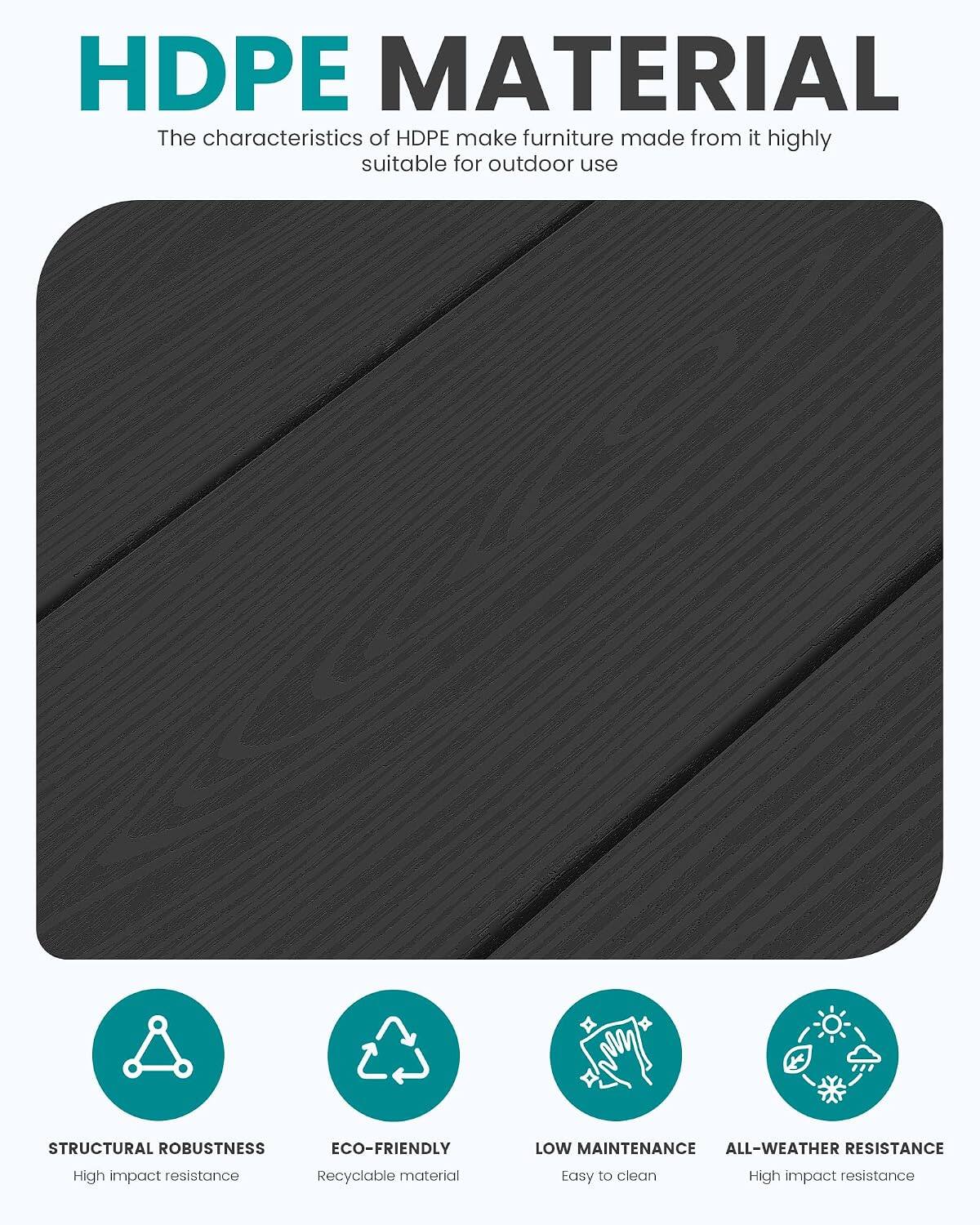 HDPE MATERIAL  
The characteristics of HDPE make furniture made from it highly suitable for outdoor use

STRUCTURAL ROBUSTNESS  
Eco-friendly  
Low Maintenance  
All-weather Resistance  
High impact resistance  
Recyclable material  
Easy to clean  
High impact resistance