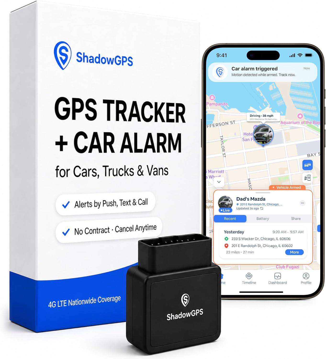 ShadowGPS

9:41 Car alarm triggered
Motion detected while armed. Track now.

GPS TRACKER + CAR ALARMS
for Cars, Trucks & Vans

Alerts by Push, Text & Call
No Contract • Cancel Anytime

4G LTE Nationwide Coverage

Pampanito, GPS TRACKER Driving 38 mph
FIFERSON ST Aquarium of the Bay
Hote San Francisco
BAY ST
Marriott Wharf
MASO
Vehicle Armed
Dad's Mazda
201 E Randolph St, Chicago, IL 60602
Updated 3$ ago

Recent Battery Share
Yesterday 9:20AM - 9:57 AM
233 S Wacker Dr, Chicago, IL 60606
201 E Randolph St, Chicago, IL 60602
23 miles - 27 min

Club Fugazi
Timeline
Dashboard
Profile