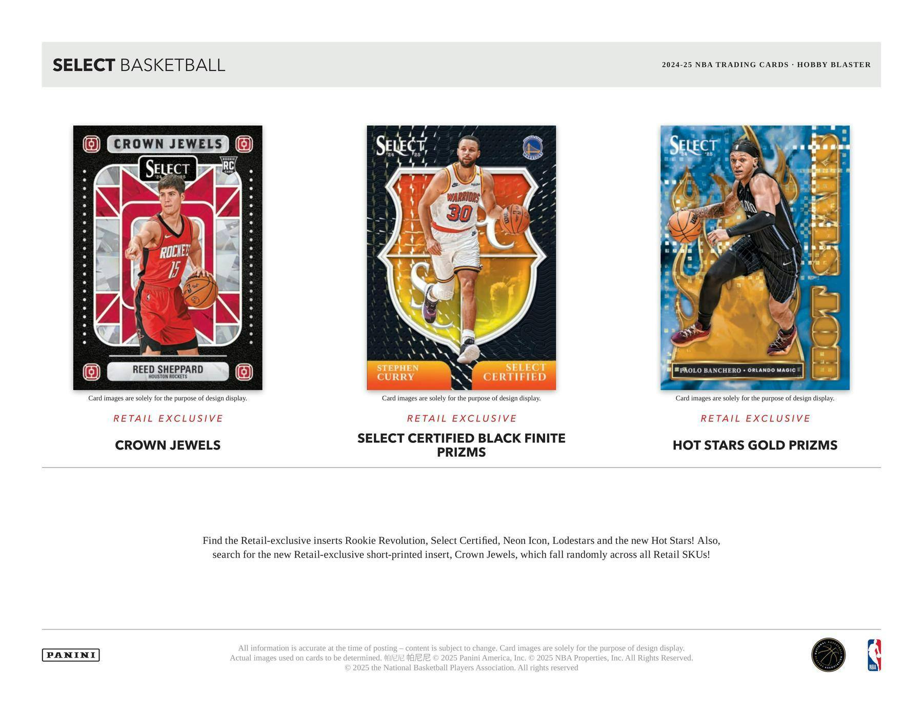SELECT BASKETBALL

CROWN JEWELS
REED SHEPPARD
RC

RETAIL EXCLUSIVE
CROWN JEWELS

SELECT CERTIFIED BLACK FINITE PRIZMS
STEPHEN CURRY

RETAIL EXCLUSIVE
SELECT CERTIFIED

HOT STARS GOLD PRIZMS
PAOLO BANCHERO - ORLANDO MAGIC

2024-25 NBA TRADING CARDS - HOBBY BLASTER

Find the Retail-exclusive inserts Rookie Revolution, Select Certified, Neon Icon, Lodestars and the new Hot Stars! Also, search for the new Retail-exclusive short-printed insert, Crown Jewels, which fall randomly across all Retail SKUs!

All information is accurate at the time of posting – content is subject to change. Card images are solely for the purpose of design display. Actual images used on cards to be determined.

© 2025 Panini America, Inc. © 2025 NBA Properties, Inc. © 2025 the National Basketball Players Association. All Rights Reserved.