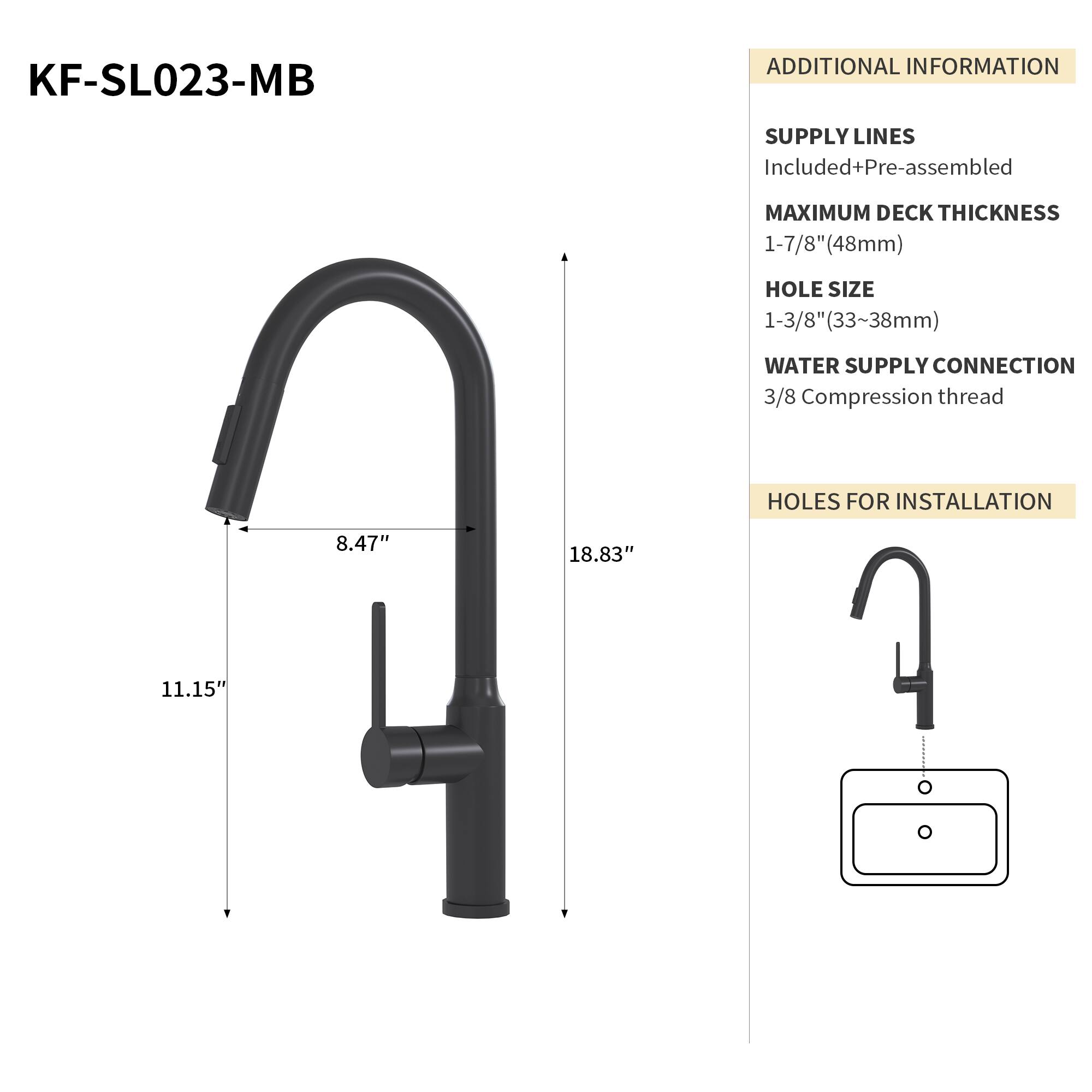 KF-SL023-MB

ADDITIONAL INFORMATION

SUPPLY LINES
Included+Pre-assembled

MAXIMUM DECK THICKNESS
1-7/8" (48mm)

HOLE SIZE
1-3/8" (33-38mm)

WATER SUPPLY CONNECTION
3/8 Compression thread

HOLES FOR INSTALLATION
8.47" x 18.83" x 11.15"