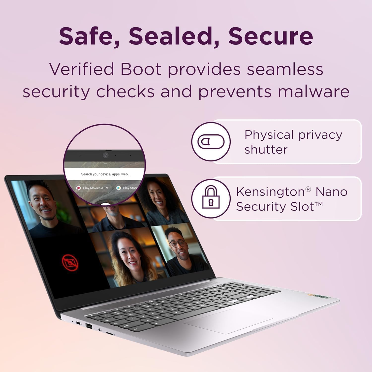 Safe, Sealed, Secure

Verified Boot provides seamless security checks and prevents malware

Physical privacy shutter

Kensington® Nano Security Slot™
