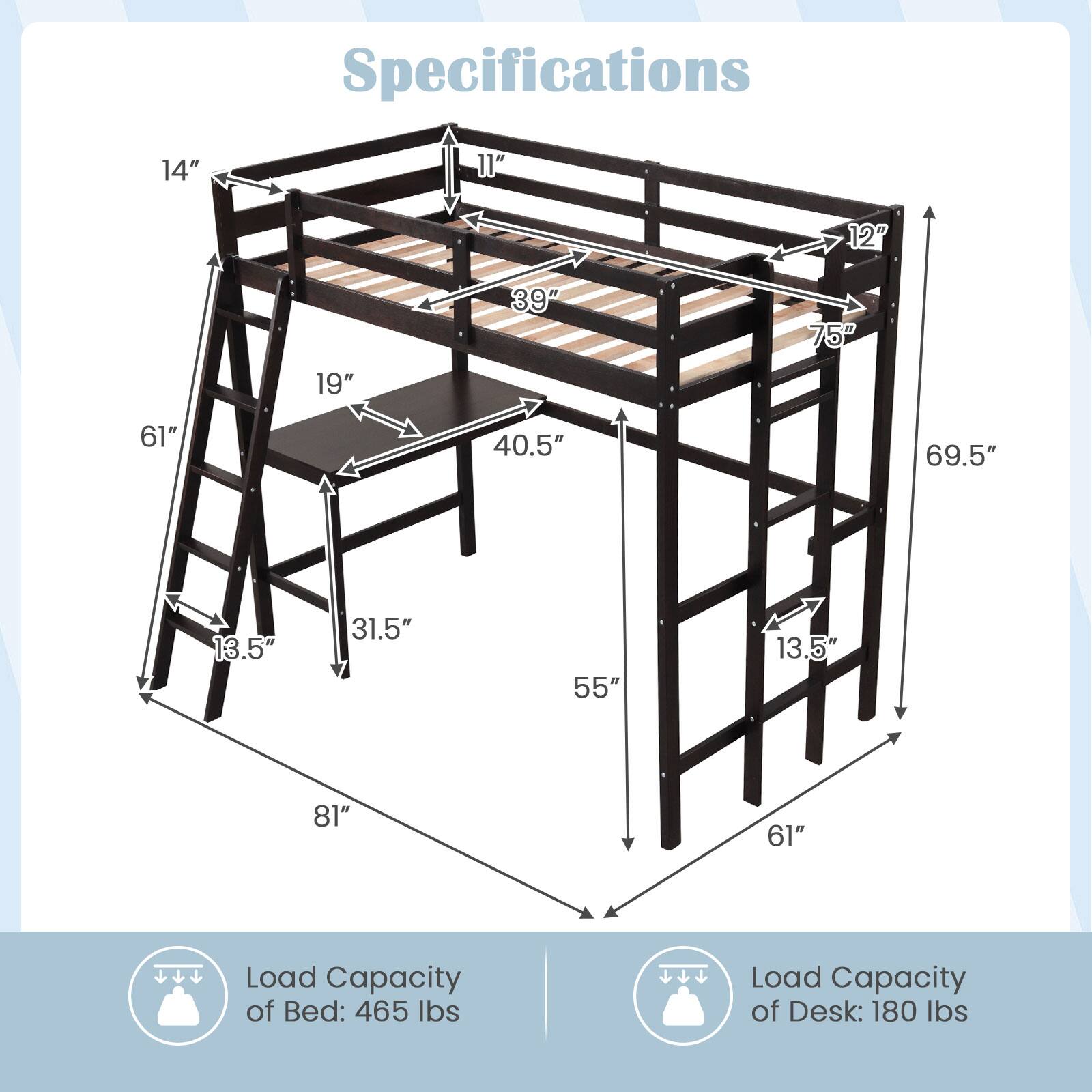 Specifications: 14", 11", 12", 19", 39", 75", 61", 40.5", 69.5", 13.5", 31.5", 55", 13.5", 81", 61"

Load Capacity of Bed: 465 lbs
Load Capacity of Desk: 180 lbs
