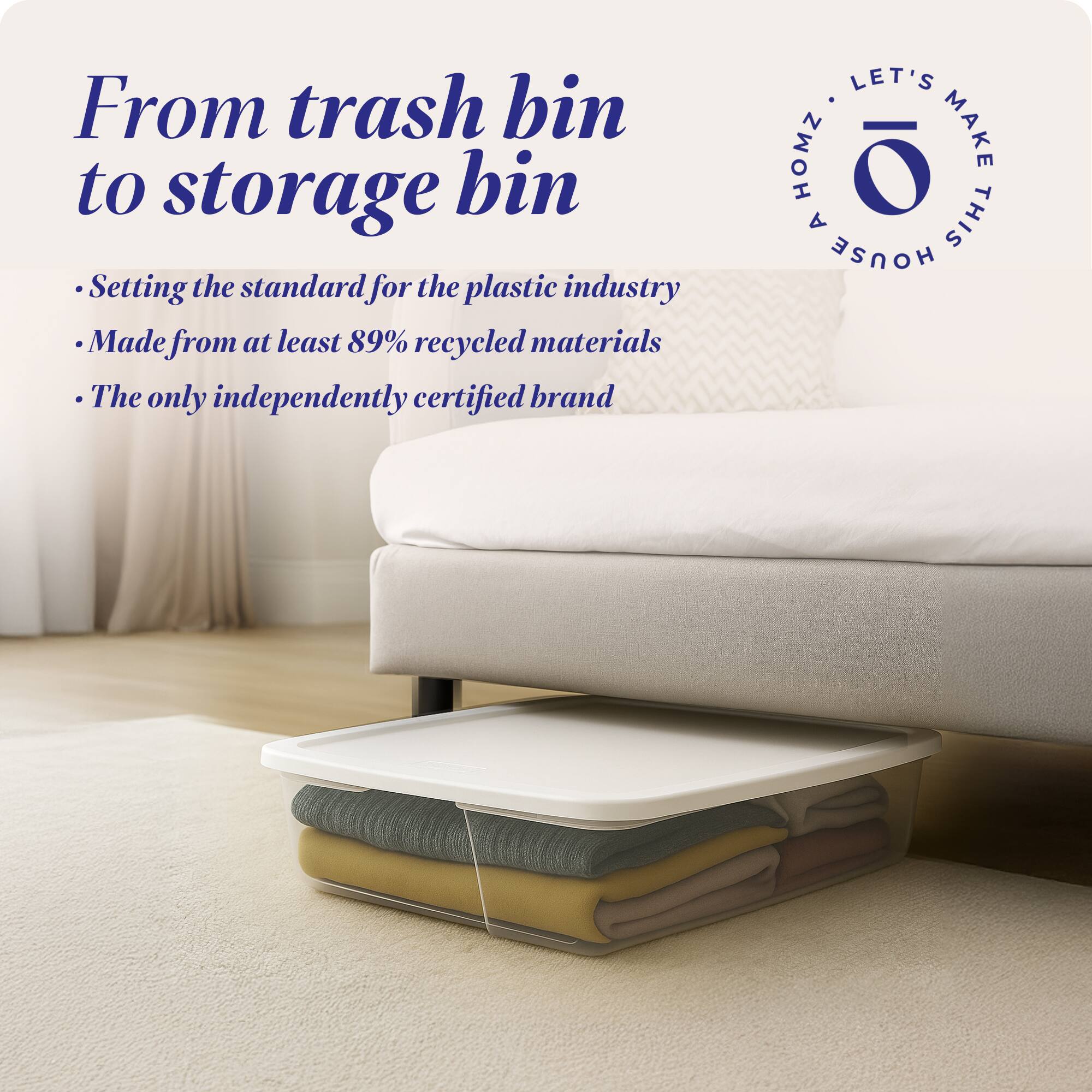 From trash bin to storage bin

- Setting the standard for the plastic industry
- Made from at least 89% recycled materials
- The only independently certified brand

LET'S MAKE THIS HOUSE HOMZ