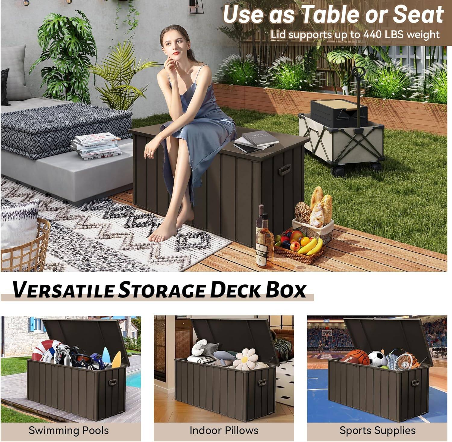 Use as Table or Seat  
Lid supports up to 440 LBS weight  

VERSATILE STORAGE DECK BOX  

Swimming Pools  
Indoor Pillows  
Sports Supplies