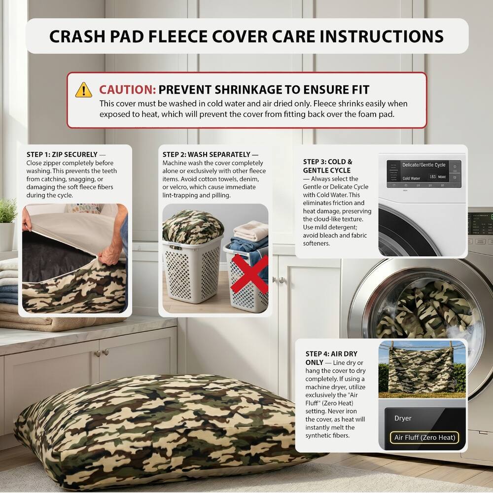 CRASH PAD FLEECE COVER CARE INSTRUCTIONS

CAUTION: PREVENT SHRINKAGE TO ENSURE FIT
This cover must be washed in cold water and air dried only. Fleece shrinks easily when exposed to heat, which will prevent the cover from fitting back over the foam pad.

STEP 1: ZIP SECURELY
Close zipper completely before washing. This prevents the teeth from catching, snagging, or damaging the soft fleece fibers during the cycle.

STEP 2: WASH SEPARATELY
Machine wash the cover completely alone or exclusively with other fleece items. Avoid cotton towels, denim, or velcro, which cause immediate lint-trapping and pilling.

STEP 3: COLD & GENTLE CYCLE
Always select the Gentle or Delicate Cycle with Cold Water. This eliminates friction and heat damage, preserving the cloud-like texture. Use mild detergent; avoid bleach and fabric softeners.

STEP 4: AIR DRY ONLY
Line dry or hang the cover to dry completely. If using a machine dryer, utilize exclusively the "Air Fluff" (Zero Heat) setting. Never iron the cover, as heat will instantly melt the synthetic fibers.