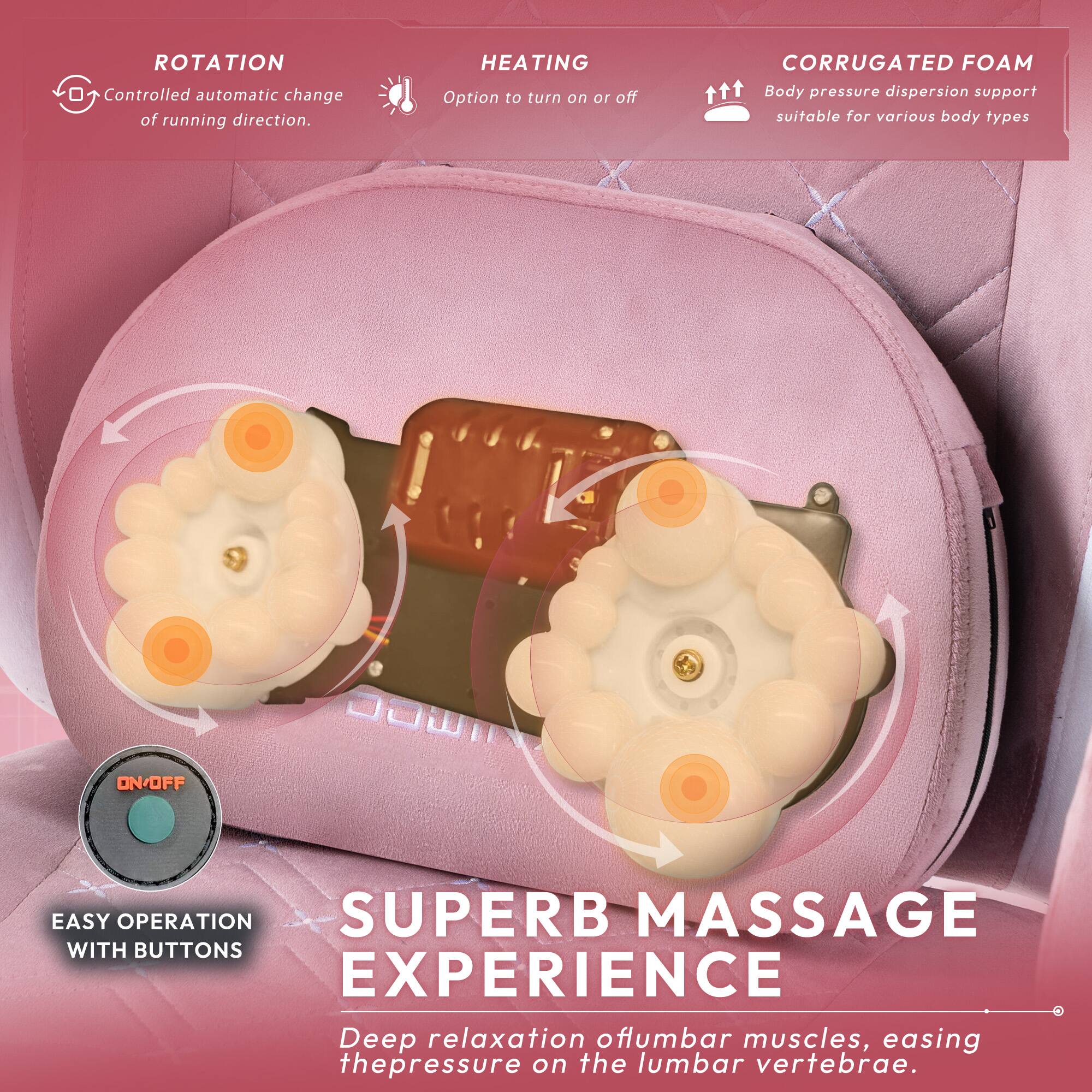 **ROTATION**  
Controlled automatic change of running direction.

**HEATING**  
Option to turn on or off.

**CORRUGATED FOAM**  
Body pressure dispersion support suitable for various body types.

**ON/OFF**  
EASY OPERATION  
SUPERB MASSAGE EXPERIENCE  
Deep relaxation of lumbar muscles, easing the pressure on the lumbar vertebrae.