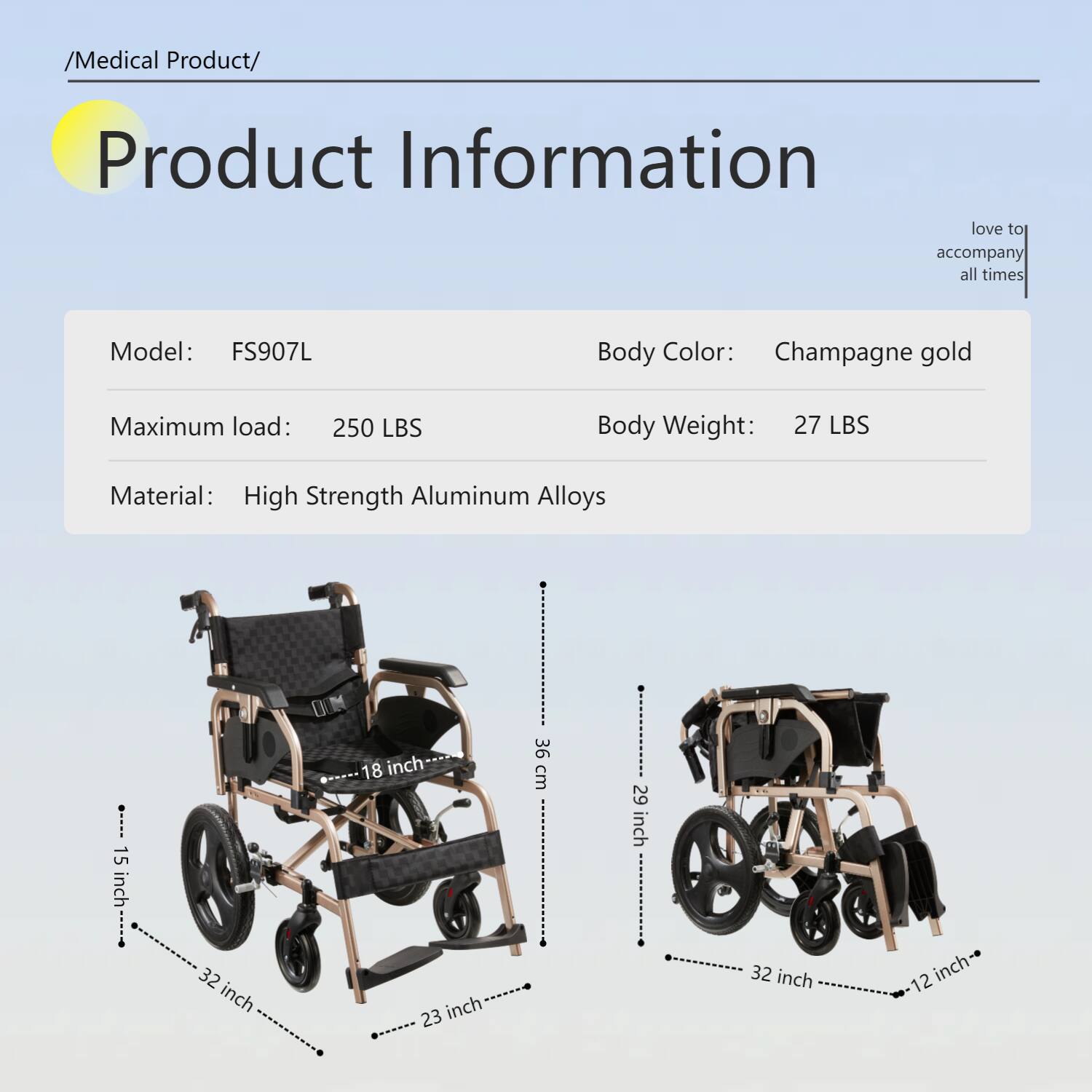 /Medical Product/  
Product Information  
love to accompany all times  

Model: FS907L  
Body Color: Champagne gold  
Maximum load: 250 LBS  
Body Weight: 27 LBS  
Material: High Strength Aluminum Alloys  

Dimensions:  
- 15 inch  
- 18 inch  
- 36 cm  
- 29 inch  
- 32 inch  
- 23 inch  
- 32 inch  
- 12 inch