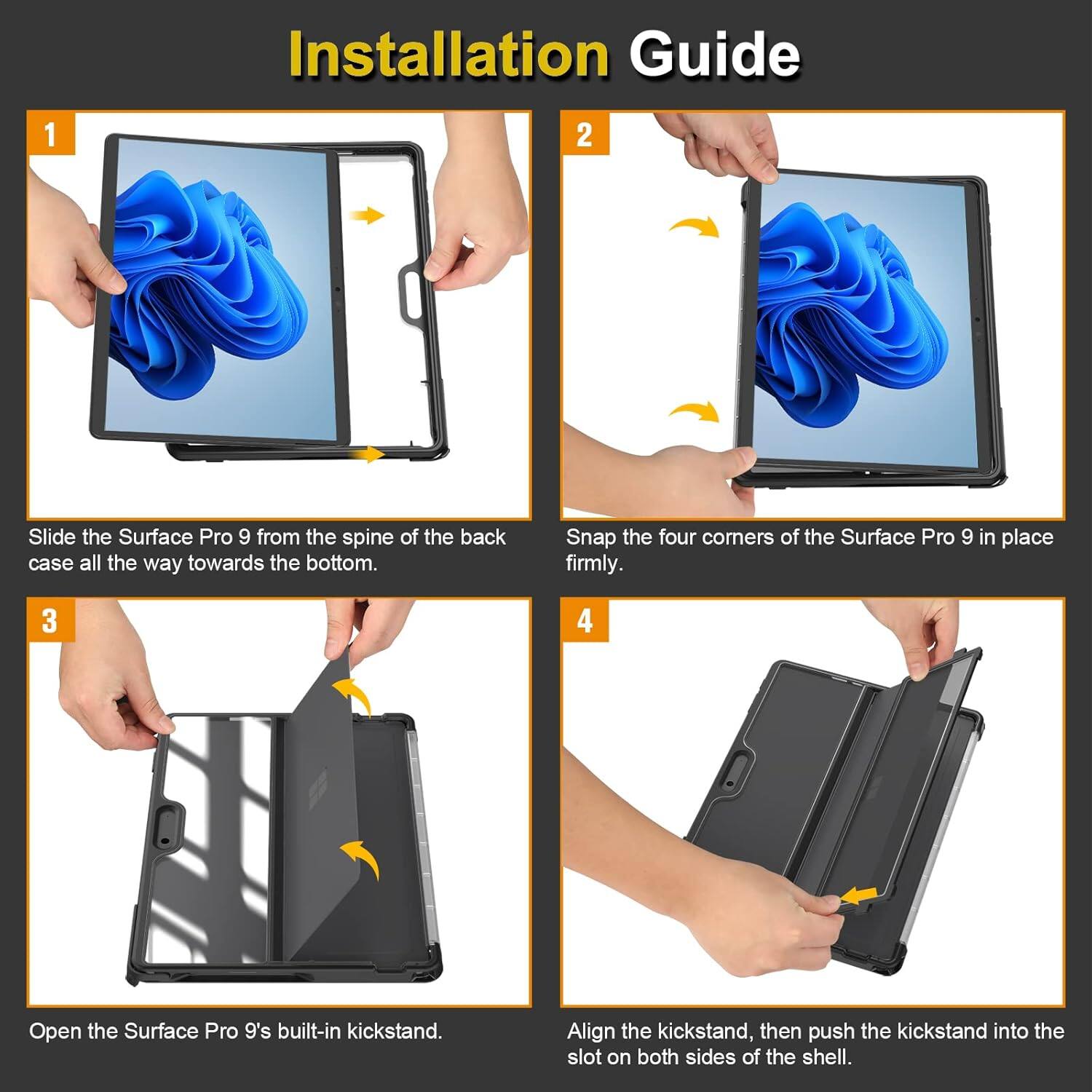 Installation Guide

1. Slide the Surface Pro 9 from the spine of the back case all the way towards the bottom.
2. Snap the four corners of the Surface Pro 9 in place firmly.
3. Open the Surface Pro 9's built-in kickstand.
4. Align the kickstand, then push the kickstand into the slot on both sides of the shell.