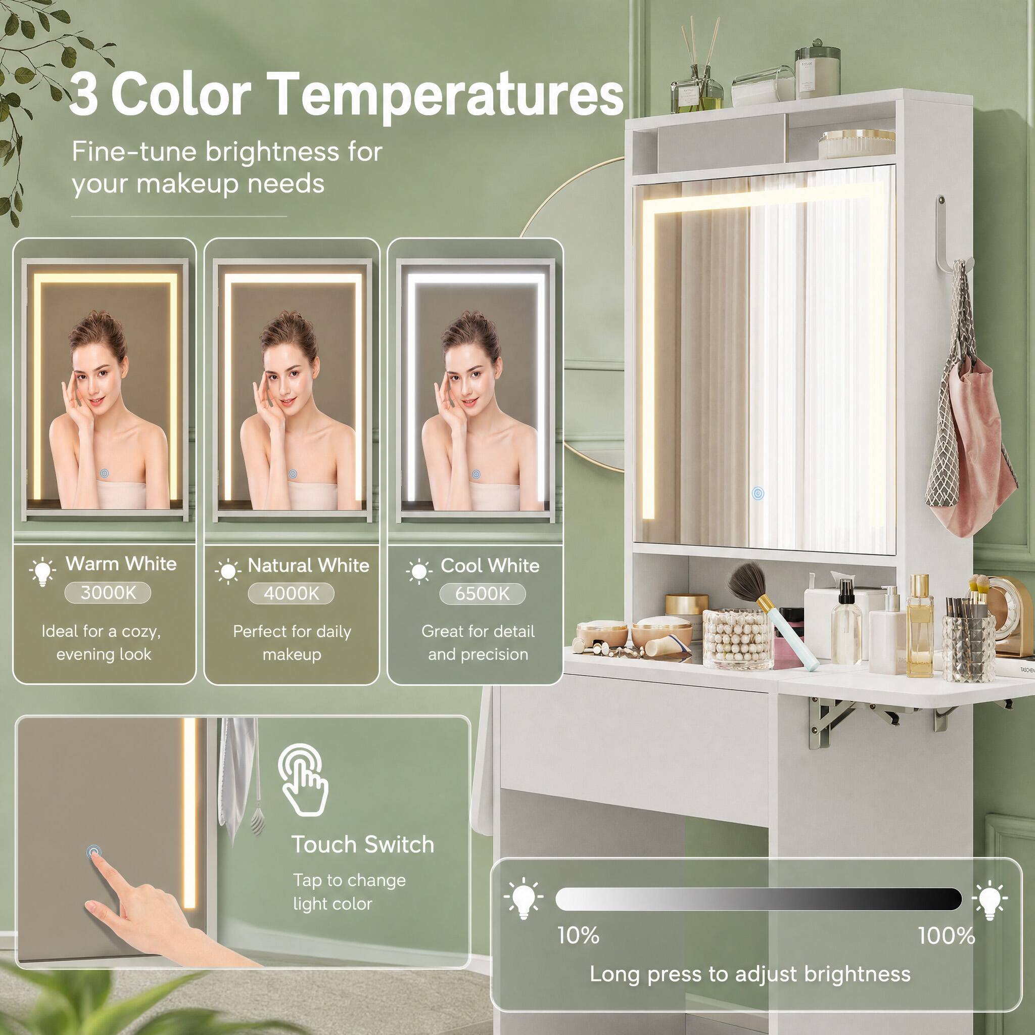 3 Color Temperatures  
Fine-tune brightness for your makeup needs

Warm White 3000K  
Ideal for a cozy, evening look

Natural White 4000K  
Perfect for daily makeup

Cool White 6500K  
Great for detail and precision

Touch Switch  
Tap to change light color

10% 100%  
Long press to adjust brightness