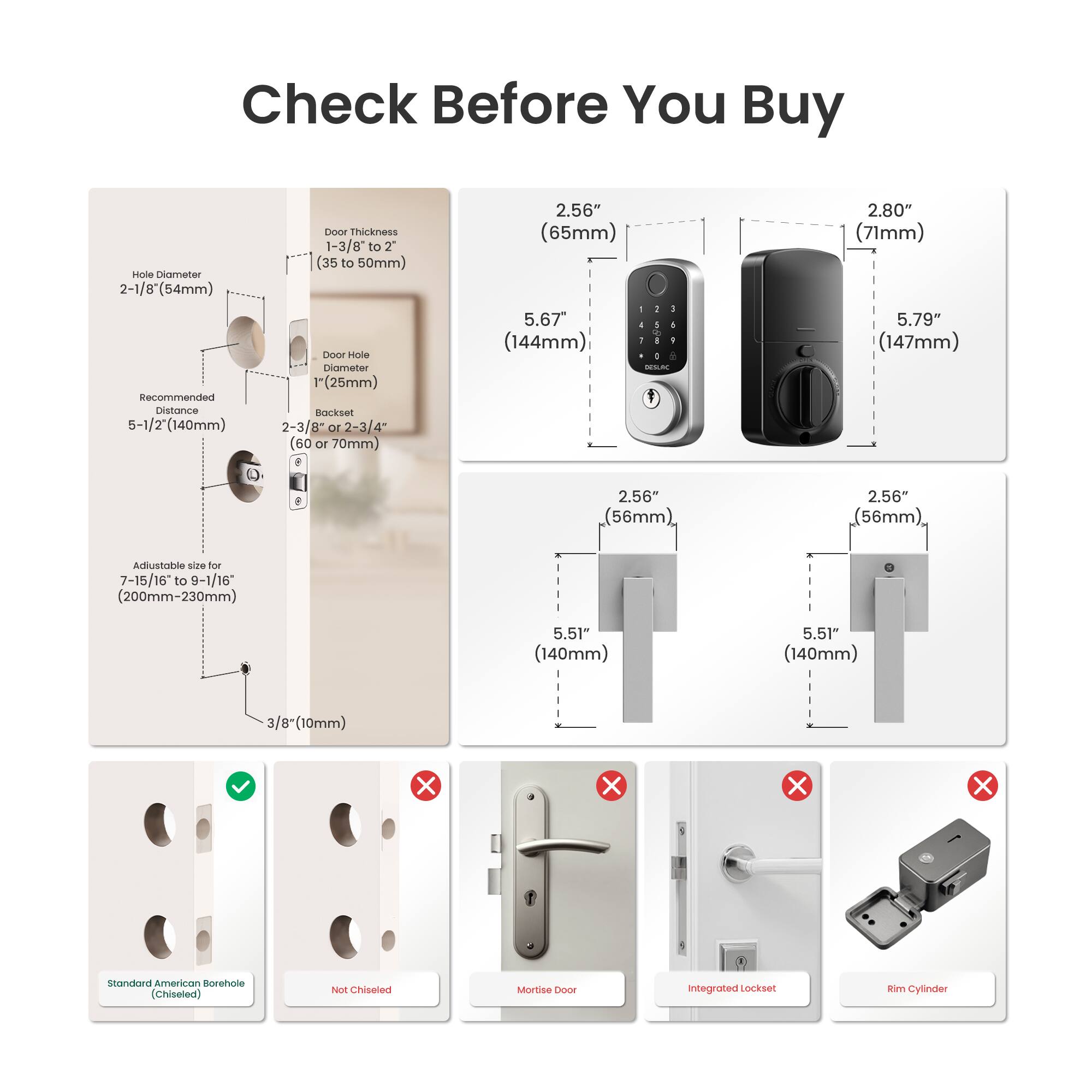 Check Before You Buy

- Hole Diameter: 2-1/8" (54mm)
- Recommended Distance: 5-1/2" (140mm)
- Door Thickness: 1-3/8" to 2" (35 to 50mm)
- Door Hole Diameter: 1" (25mm)
- Backset: 2-3/8" or 2-3/4" (60 or 70mm)
- Adjustable size for 7-15/16 to 9-1/16" (200mm-230mm)
- 3/8" (10mm)

- 2.56" (65mm)
- 5.67" (144mm)
- 2.80" (71mm)
- 5.79" (147mm)
- 2.56" (56mm)
- 5.51" (140mm)

- Standard American Borehole (Chiseled)
- Not Chiseled
- Mortise Door
- Integrated Lockset
- Rim Cylinder

- 2.