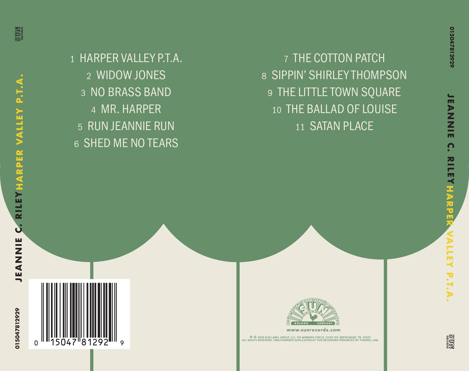 1 HARPER VALLEY P.T.A.  
2 WIDOW JONES  
3 NO BRASS BAND  
4 MR. HARPER  
5 RUN JEANNIE RUN  
6 SHED ME NO TEARS  
7 THE COTTON PATCH  
8 SIPPIN' SHIRLEY THOMPSON  
9 THE LITTLE TOWN SQUARE  
10 THE BALLAD OF LOUISE  
11 SATAN PLACE  

JEANNIE C. RILEY HARPER VALLEY P.T.A.  

SUN RECORDS  
www.sunrecords.com  
© 2002 SUN LABELS, INC. ALL RIGHTS RESERVED. UNAUTHORIZED DUPLICATION OF THIS RECORDING PROHIBITED BY FEDERAL LAW.  

015047812929  
015047812929  
015047812929  
015047812929  
015047812929  
015047812929  
015047812929  
015047812929  
015047812929  
015047812929  
015047812929  
015047812929  
015047812929  
015047812929  
015047812929  
015047812929  
015047812929  
015047812929  
015047812929  
015047812929  
015047812929  
015047812929  
015047812929  
015047812929  
015047812929  
015047812929  
015047812929  
01504781292