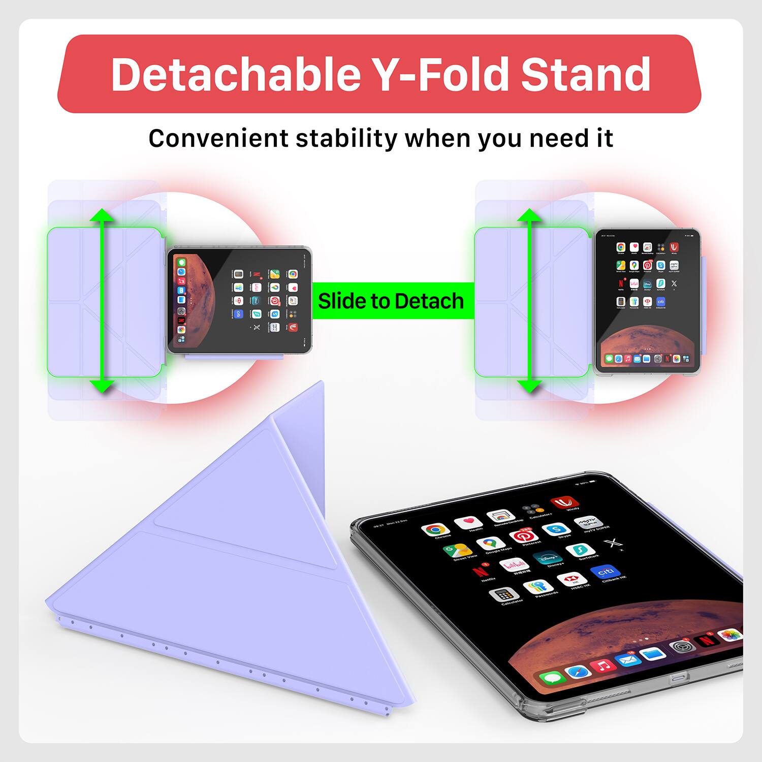 Detachable Y-Fold Stand  
Convenient stability when you need it  
Slide to Detach