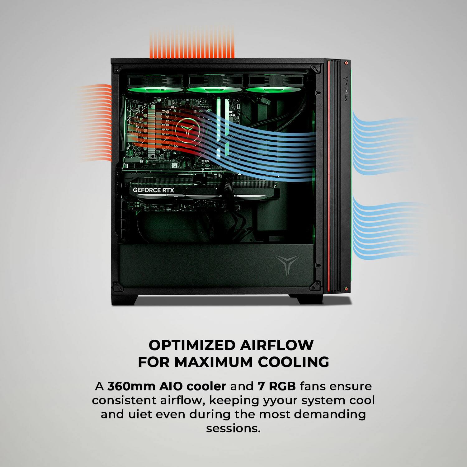 NVIAAA NY GEFORCE RTX OPTIMIZED AIRFLOW FOR MAXIMUM COOLING

A 360mm AIO cooler and 7 RGB fans ensure consistent airflow, keeping your system cool and quiet even during the most demanding sessions.