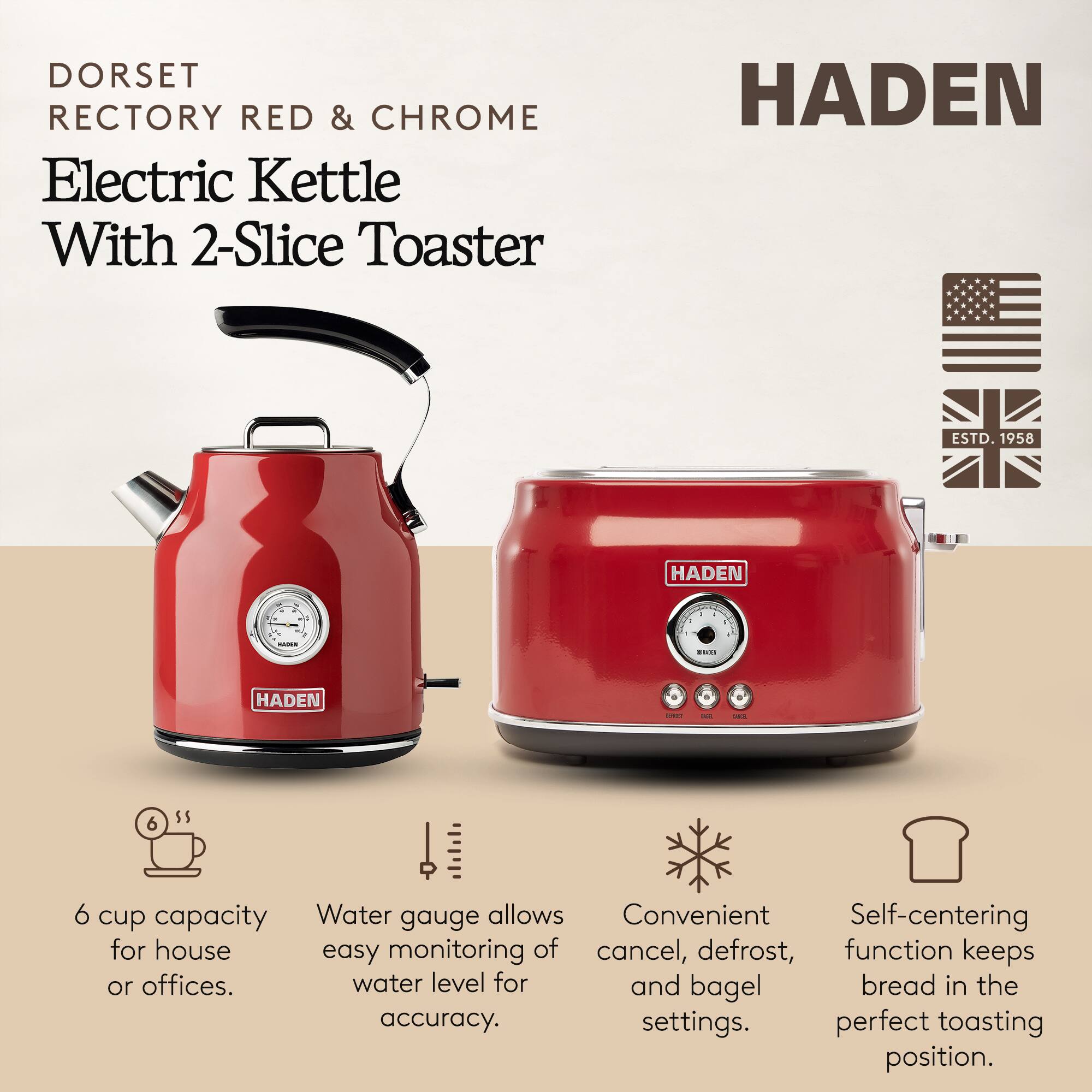 DORSET RECTORY RED & CHROME Electric Kettle With 2-Slice Toaster

HADEN ESTD. 1958

- 6 cup capacity for house or offices.
- Water gauge allows easy monitoring of water level for accuracy.
- Convenient cancel, defrost, and bagel settings.
- Self-centering function keeps bread in the perfect toasting position.