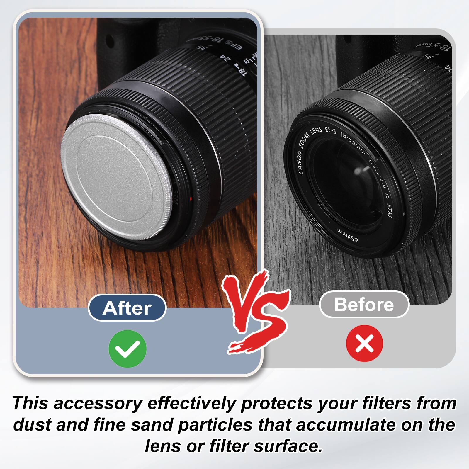 OGO 18 SE EFS 24 AFr 18-55mm SE 24 LENS EF-S ZOOM 18-53/ CANON I .0 <T STM wwgso

After VS Before

This accessory effectively protects your filters from dust and fine sand particles that accumulate on the lens or filter surface.