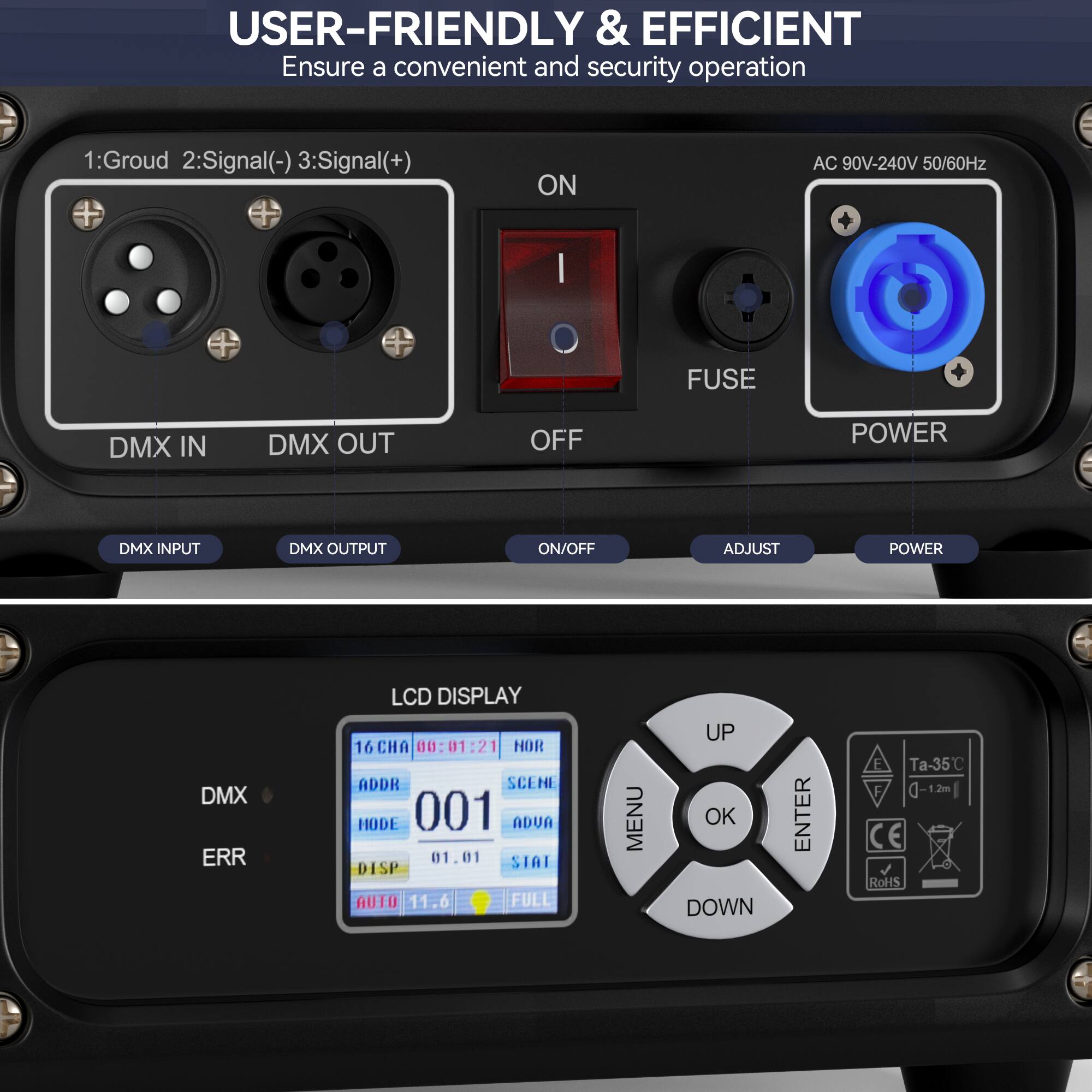 USER-FRIENDLY & EFFICIENT  
Ensure a convenient and security operation  

1: Ground  
2: Signal(-)  
3: Signal(+)  

ON  
AC 90V-240V 50/60Hz  
FUSE  
DMX IN  
DMX OUT  
OFF  
DMX INPUT  
DMX OUTPUT  
ON/OFF  
ADJUST  
POWER  

LCD DISPLAY  
16 CHA  
ADDR  
001  
SCENE  
NODE  
001  
ADUA  
01.01  
STAI  
DISP  
AUTO  
11.6  
FULL  

MENU  
UP  
OK  
DOWN  
ENTER  

Ta-35°C  
CE  
RoHS
