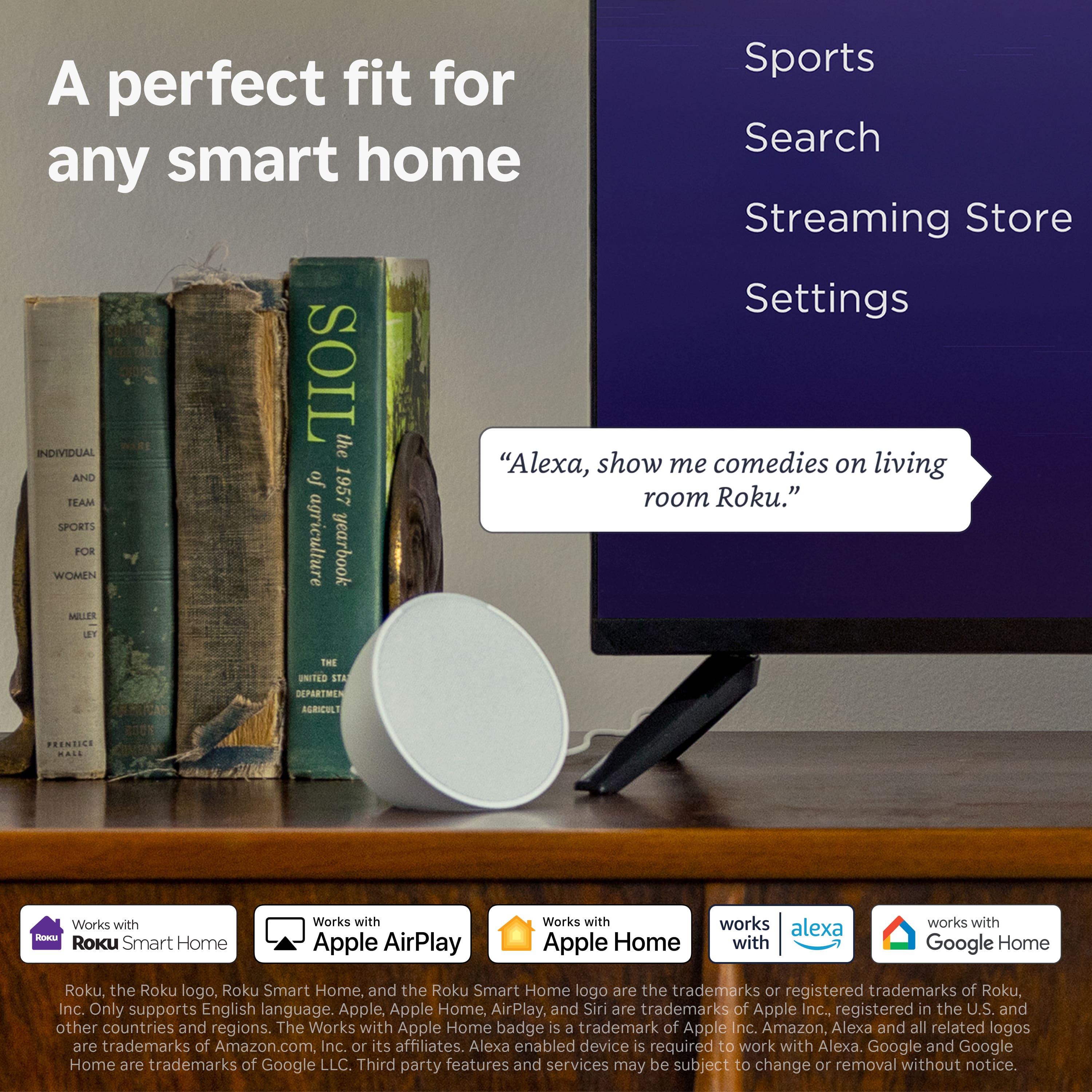 A perfect fit for any smart home
Sports
Search
Streaming Store
Settings
"Alexa, show me comedies on living room Roku."
Works with Roku Smart Home
Works with Apple AirPlay
Works with Apple Home
Works with Alexa
Works with Google Home
Roku, the Roku logo, Roku Smart Home, and the Roku Smart Home logo are the trademarks or registered trademarks of Roku, Inc. Only supports English language. Apple, Apple Home, AirPlay, and Siri are trademarks of Apple Inc., registered in the U.S. and other countries and regions. The Works with Apple Home badge is a trademark of Apple Inc. Amazon, Alexa and all related logos are trademarks of Amazon.com, Inc. or its affiliates. Alexa enabled device is required to work with Alexa. Google and Google Home are trademarks of Google LLC. Third party features and services may be subject to change or removal without notice.