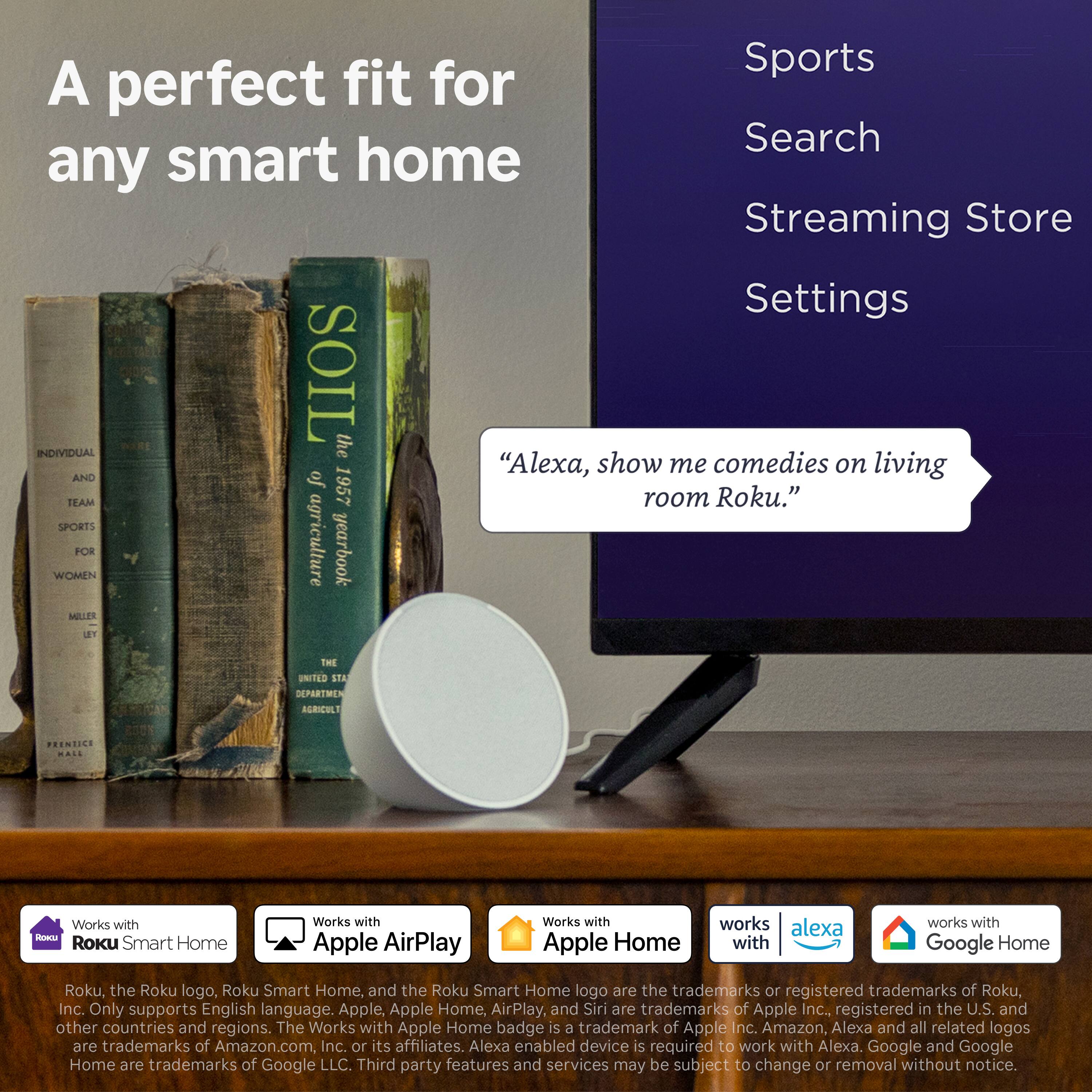 A perfect fit for any smart home

Sports  
Search  
Streaming Store  
Settings  

"Alexa, show me comedies on living room Roku."

Works with Roku Smart Home  
Works with Apple AirPlay  
Works with Apple Home  
Works with Alexa  
Works with Google Home  

Roku, the Roku logo, Roku Smart Home, and the Roku Smart Home logo are the trademarks or registered trademarks of Roku, Inc. Only supports English language. Apple, Apple Home, AirPlay, and Siri are trademarks of Apple Inc., registered in the U.S. and other countries and regions. The Works with Apple Home badge is a trademark of Apple Inc. Amazon, Alexa and all related logos are trademarks of Amazon.com, Inc. or its affiliates. Alexa enabled device is required to work with Alexa. Google and Google Home are trademarks of Google LLC. Third party features and services may be subject to change or removal without notice.