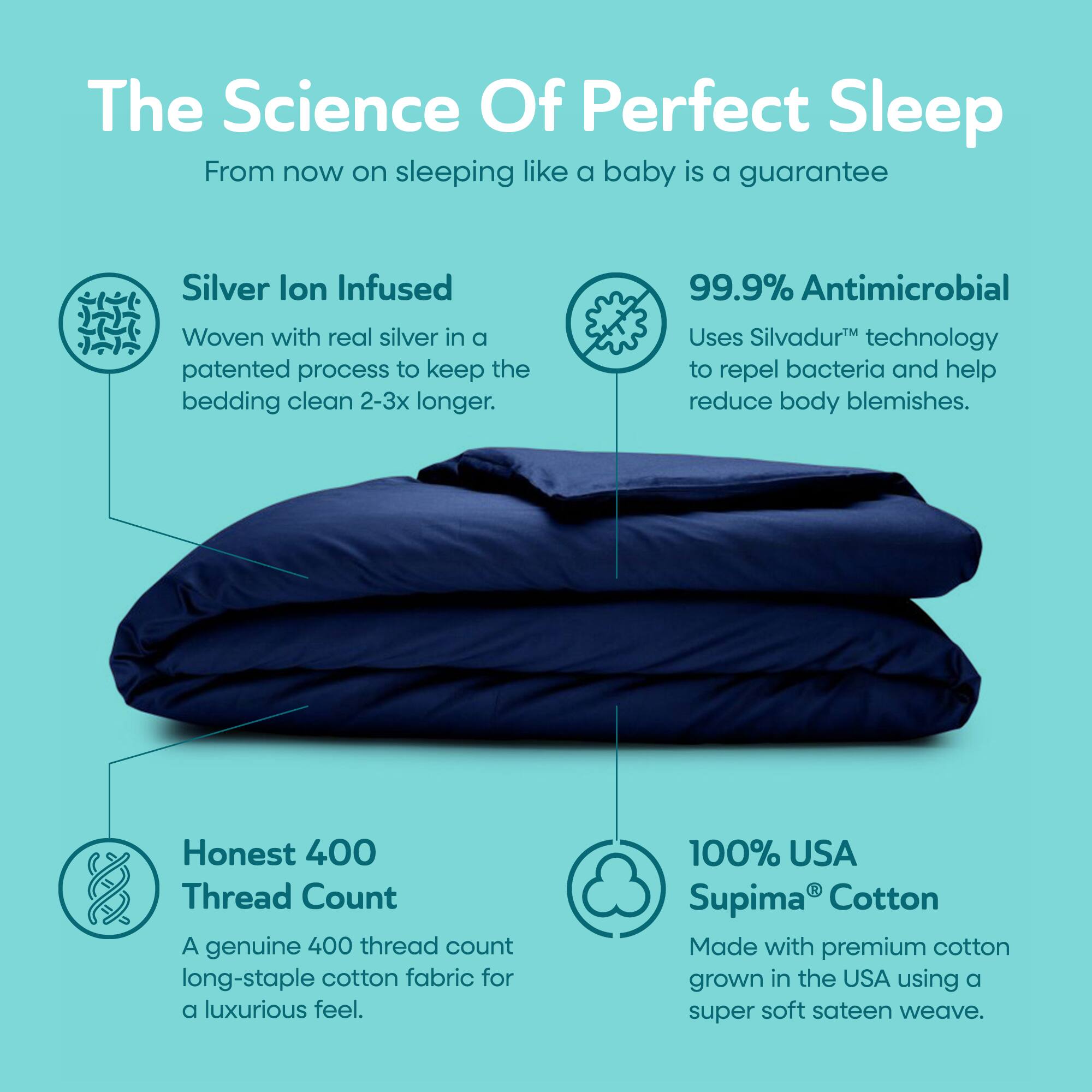The Science Of Perfect Sleep  
From now on sleeping like a baby is a guarantee

Silver Ion Infused  
Woven with real silver in a patented process to keep the bedding clean 2-3x longer.

99.9% Antimicrobial  
Uses Silvadur™ technology to repel bacteria and help reduce body blemishes.

Honest 400 Thread Count  
A genuine 400 thread count long-staple cotton fabric for a luxurious feel.

100% USA Supima® Cotton  
Made with premium cotton grown in the USA using a super soft sateen weave.